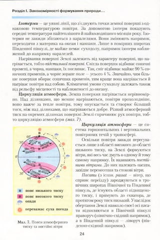 Розділ І. Закономірності формування природи..
Ізотерми —це уявні лінії, що з’єднують точки земної поверхні з од­
наковою температурою повітря. За допомогою ізотерм показують
середні температури найтеплішого й иайхолоднішого місяців року. Ізо­
терми не завжди збігаються з паралелями. Вони змінюють напрямок,
переходячи з материка на океан і навпаки. Лише в помірних широтах
Південної півкулі, де майже немає суходолу, напрямок ізотерм набли­
жений до напрямку паралелей.
Нагрівання поверхні Землі залежить від характеру поверхні, що на­
грівається, тобто підстильної поверхні. Світла поверхня відбиває сонячні
промені, а чорна, навпаки, їх поглинає. Так, сніг відбиває майже 90 % со­
нячних променів, а чорне зоране поле —усього 4 %. Звичайно, чим біль­
ше поверхня вбирає сонячних променів, тим краще вона нагрівається й
нагріває повітря над собою. Кліматичні умови суходолу залежать також
від рельєфу місцевості та наближеності до океану.
Циркуляція атмосфери. Земна поверхня нагрівається нерівномір­
но. Над ділянками, що менше нагріваються, повітря прохолодніше,
воно важче за тепле повітря, тому опускається та створює більший
тиск, ніж над ділянками, що нагріваються добре. Різний атмосферний
тиск на окремих ділянках поверхні Землі спричинює рух повітря, тоб­
то циркуляцію атмосфери (мал. 7).
Ц иркуляція атмосфери — це си­
стема горизонтальних і вертикальних
повітряних течій у тропосфері.
Оскільки повітря завжди пересува­
ється лише з області високого до області
низького тиску, на Землі формуються
вітри, які весь час дмуть в одному й тому
самому напрямку. їх називають постій­
ними вітрами. До них належать пасати,
західне перенесення та стокові вітри.
Пасати (з ісгіан. passat — вітер, що
сприяє переїзду) зароджуються в тро­
пічних широтах Північної та Південної
півкуль, де існують області підвищено­
го тиску, і прямують до екватора, де
протягом року тиск низький. Унаслідок
обертання Землі навколо своєї осі паса­
ти відхиляються в Північній півкулі
праворуч (північно-східний напрямок),
а в Південній півкулі — ліворуч (пів­
денно-східний напрямок).
н пояс низького тиску
пояс високого тиску
опади
ф переважає суха погода
Мал. 7. Пояси атмосферного
тиску та постійні вітри
24
 
