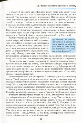 § 5. Закономірності формування клімату
З областей високого атмосферного тиску тропічних широт обох
півкуль вітер дме не тільки на екватор, а й у помірні широти, де тиск
низький. Так виникає західне перенесення. Під впливом обертання
Землі воно також відхиляється в Північній півкулі праворуч, а в Пів­
денній — ліворуч. Західне перенесення істотно впливає на погоду в
Україні, воно приносить з Атлантичного океану вологе повітря.
Стокові вітри постійно дмуть з областей підвищеного тиску на
Північному й Південному полюсах у помірні широти. Вони також від­
хиляються через осьове обертання Землі, тож мають північно-східний
напрямок у Північній півкулі та південно-східний —у Південній.
Крім постійних, на земній кулі існують і
сезонні вітри, які змінюють свій напрямок
двічі на рік. Вони виникають на узбережжях
материків, де великі площі суходолу межу­
ють з велетенськими океанічними просто­
рами. Ці вітри називають мусонами (з араб.
пора року). Формування таких потоків по­
вітря на межі материка й океану пов’язане із сезонними коливаннями
тиску над суходолом і водою через неоднакову швидкість їх нагрівання.
Літній мусон дме з океану на материк і приносить вологу погоду.
Це пояснюється тим, що влітку, коли материк швидко нагрівається,
тепле розширене повітря над ним піднімається вгору й формується об­
ласть низького тиску. Над океаном, який нагрівається повільніше,
прохолодне повітря осідає, сильно тиснучи на поверхню. Отже, вітер
прямує з океану на материк.
Зимовий мусон, який дме з материка в бік океану, зумовлює посушливу
погоду. Такий напрямок вітру пояснюється тим, що в цю пору року над
охолодженим материком повітря опускається й виникає область високого
тиску. Звідси вітер дме на більш теплий океан, над яким атмосферний тиск
нижчий у зв’язку з висхідними потоками теплого розширеного повітря.
Найпотужніші мусони формуються на східних і південних берегах
Євразії на межі найбільшого материка з Тихим та Індійським океанами.
Розподіл атмосферних опадів на Землі. Атмосферні опади зале­
жать від розміщення областей атмосферного тиску. Там, де формують­
ся пояси низького тиску, опадів завжди багато, а там, де переважає
високий тиск, кількість опадів незначна (див. мал. 7). Наприклад, над
екваторіальними широтами переважає низький тиск. Тут тепле й на­
сичене водяною парою повітря, піднімаючись, швидко охолоджується.
Унаслідок цього утворюються купчасто-дощові хмари, з яких випадає
багато опадів —понад 2000 мм на рік. Тому екваторіальні широти вва­
жають найвологішими на земній поверхні.
Пригадайте, що швидше
нагрівається й охолоджу­
ється: суходіл чи вода. Як
це впливає на зміни тиску
над материком та океа­
ном улітку й узимку?
 