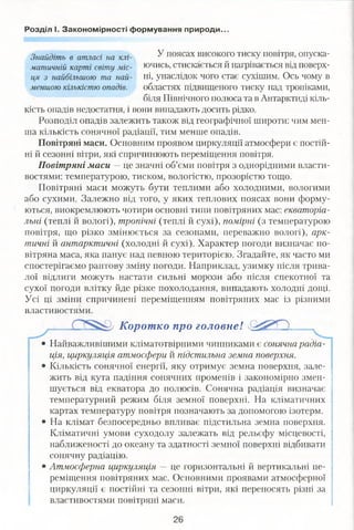 Розділ І. Закономірності формування природи.
Знайдіть в атласі на клі- У поясах високого тиску повітря, оиуска-
матичній карті світу міс- ючись, стискається й нагрівається від поверх­
ня з найбільшою та най- ні, унаслідок чого стає сухішим. Ось чому в
меншою кількістю опадів. областях підвищеного тиску над тропіками,
біля Північного полюса та в Антарктиді кіль­
кість опадів недостатня, і вони випадають досить рідко.
Розподіл опадів залежить також від географічної широти: чим мен­
ша кількість сонячної радіації, тим менше опадів.
Повітряні маси. Основним проявом циркуляції атмосфери є постій­
ні й сезонні вітри, які спричинюють переміщення повітря.
Повітряні маси — це значні об’єми повітря з однорідними власти­
востями: температурою, тиском, вологістю, прозорістю тощо.
Повітряні маси можуть бути теплими або холодними, вологими
або сухими. Залежно від того, у яких теплових поясах вони форму­
ються, виокремлюють чотири основні типи повітряних мас: екваторіа­
льні (теплі й вологі), тропічні (теплі й сухі), помірні (з температурою
повітря, що різко змінюється за сезонами, переважно вологі), арк­
тичні й антарктичні (холодні й сухі). Характер погоди визначає по­
вітряна маса, яка панує над певною територією. Згадайте, як часто ми
спостерігаємо раптову зміну погоди. Наприклад, узимку після трива­
лої відлиги можуть настати сильні морози або після спекотної та
сухої погоди влітку йде різке похолодання, випадають холодні дощі.
Усі ці зміни спричинені переміщенням повітряних мас із різними
властивостями.
Коротко про головне!
• Найважливішими кліматотвірними чинниками є сонячна радіа­
ція, циркуляція атмосфери й підстильна земна поверхня.
• Кількість сонячної енергії, яку отримує земна поверхня, зале­
жить від кута падіння сонячних променів і закономірно змен­
шується від екватора до полюсів. Сонячна радіація визначає
температурний режим біля земної поверхні. На кліматичних
картах температуру повітря позначають за допомогою ізотерм.
• На клімат безпосередньо впливає підстильна земна поверхня.
Кліматичні умови суходолу залежать від рельєфу місцевості,
наближеності до океану та здатності земної поверхні відбивати
сонячну радіацію.
• Атмосферна циркуляція — це горизонтальні й вертикальні пе­
реміщення повітряних мас. Основними проявами атмосферної
циркуляції є постійні та сезонні вітри, які переносять різні за
властивостями повітряні маси.
26
 