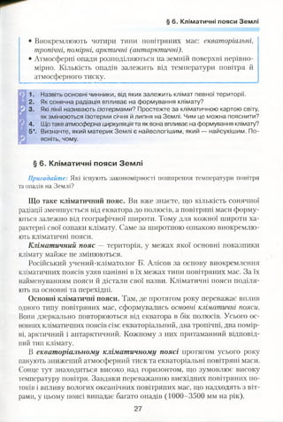 § 6. Кліматичні пояси Землі
• Виокремлюють чотири типи повітряних мас: екваторіальні,
тропічні, помірні, арктичні (антарктичні).
• Атмосферні опади розподіляються на земній поверхні нерівно­
мірно. Кількість опадів залежить від температури повітря й
атмосферного тиску.
1. Назвіть основні чинники, від яких залежить клімат певної території.
2. Як сонячна радіація впливає на формування клімату?
3. Які лінії називають ізотермами? Простежте за кліматичною картою світу,
як змінюються ізотерми січня й липня на Землі. Чим це можна пояснити?
4. Що таке атмосферна циркуляція та як вона впливає на формування клімату?
5*. Визначте, який материк Землі є найвологішим, який — найсухішим. По­
ясніть, чому.
§ 6. Кліматичні пояси Землі
Пригадайте: Які існують закономірності поширення температури повітря
та опадів на Землі?
Що таке кліматичний пояс. Ви вже знаєте, що кількість сонячної
радіації зменшується від екватора до полюсів, а повітряні маси форму­
ються залежно від географічної широти. Тому для кожної широти ха­
рактерні свої ознаки клімату. Саме за широтною ознакою виокремлю­
ють кліматичні пояси.
Кліматичний пояс — територія, у межах якої основні показники
клімату майже не змінюються.
Російський учений-кліматолог Б. Алісов за основу виокремлення
кліматичних поясів узяв панівні в їх межах типи повітряних мас. За їх
найменуванням пояси й дістали свої назви. Кліматичні пояси поділя­
ють на основні та перехідні.
Основні кліматичні пояси. Там, де протягом року переважає вплив
одного типу повітряних мас, сформувались основні кліматичні пояси.
Вони дзеркально повторюються від екватора в бік полюсів. Усього ос­
новних кліматичних поясів сім: екваторіальний, два тропічні, два помір­
ні, арктичний і антарктичний. Кожному з них притаманний відповід­
ний тип клімату.
В екваторіальному кліматичному поясі протягом усього року
панують знижений атмосферний тиск та екваторіальні повітряні маси.
Сонце тут знаходиться високо над горизонтом, що зумовлює високу
температуру повітря. Завдяки переважанню висхідних повітряних по­
токів і впливу вологих океанічних повітряних мас, що надходять з віт­
рами, у цьому поясі випадає багато опадів (1000-3500 мм на рік).
 