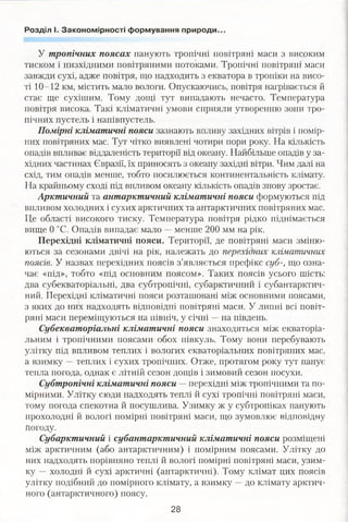 Розділ І. Закономірності формування природи.
У тропічних поясах панують тропічні повітряні маси з високим
тиском і низхідними повітряними потоками. Тропічні повітряні маси
завжди сухі, адже повітря, що надходить з екватора в тропіки на висо­
ті 10-12 км, містить мало вологи. Опускаючись, повітря нагрівається й
стає ще сухішим. Тому дощі тут випадають нечасто. Температура
повітря висока. Такі кліматичні умови сприяли утворенню зони тро­
пічних пустель і напівпустель.
Помірні кліматичні пояси зазнають впливу західних вітрів і помір­
них повітряних мас. Тут чітко виявлені чотири пори року. На кількість
опадів впливає віддаленість території від океану. Найбільше опадів у за­
хідних частинах Євразії, їх приносять з океану західні вітри. Чим далі на
схід, тим опадів менше, тобто посилюється континентальність клімату.
На крайньому сході під впливом океану кількість опадів знову зростає.
Арктичний та антарктичний кліматичні пояси формуються під
впливом холодних і сухих арктичних та антарктичних повітряних мас.
Це області високого тиску. Температура повітря рідко піднімається
вище 0 °С. Опадів випадає мало —менше 200 мм на рік.
Перехідні кліматичні пояси. Території, де повітряні маси зміню­
ються за сезонами двічі на рік, належать до перехідних кліматичних
поясів. У назвах перехідних поясів з’являється префікс суб-, що озна­
чає «під», тобто «під основним поясом». Таких поясів усього шість:
два субекваторіальні, два субтропічні, субарктичний і субантарктич­
ний. Перехідні кліматичні пояси розташовані між основними поясами,
з яких до них надходять відповідні повітряні маси. У липні всі повіт­
ряні маси переміщуються на північ, у січні —на південь.
Субекваторіальні кліматичні пояси знаходяться між екваторіа­
льним і тропічними поясами обох півкуль. Тому вони перебувають
улітку під впливом теплих і вологих екваторіальних повітряних мас,
а взимку —теплих і сухих тропічних. Отже, протягом року тут панує
тепла погода, однак є літній сезон дощів і зимовий сезон посухи.
Субтропічні кліматичні пояси — перехідні між тропічними та по­
мірними. Улітку сюди надходять теплі й сухі тропічні повітряні маси,
тому погода спекотна й посушлива. Узимку ж у субтропіках панують
прохолодні й вологі помірні повітряні маси, що зумовлює відповідну
Погоду.
Субарктичний і субантарктичний кліматичні пояси розміщені
між арктичним (або антарктичним) і помірним поясами. Улітку до
них надходять порівняно теплі й вологі помірні повітряні маси, узим­
ку —■холодні й сухі арктичні (антарктичні). Тому клімат цих поясів
улітку подібний до помірного клімату, а взимку —до клімату арктич­
ного (антарктичного) поясу.
28
 