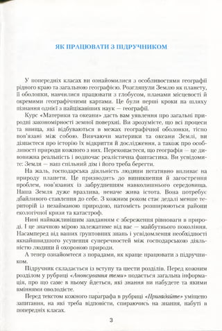 ЯК ПРАЦЮВАТИ З ПІДРУЧНИКОМ
У попередніх класах ви ознайомилися з особливостями географії
рідного краю та загальною географією. Розглянули Землю як планету,
її оболонки, навчилися працювати з глобусом, планами місцевості й
окремими географічними картами. Це були перші кроки на шляху
пізнання однієї з найцікавіших наук —географії.
Курс «Материки та океани» дасть вам уявлення про загальні при­
родні закономірності земної поверхні. Ви зрозумієте, що всі процеси
та явища, які відбуваються в межах географічної оболонки, тісно
пов’язані між собою. Вивчаючи материки та океани Землі, ви
дізнаєтеся про історію їх відкриття й дослідження, а також про особ­
ливості природи кожного з них. Переконаєтеся, що географія —це ди­
вовижна реальність і водночас реалістична фантастика. Ви усвідоми­
те: Земля —наш спільний дім і його треба берегти.
На жаль, господарська діяльність людини негативно впливає на
природу планети. Це призводить до виникнення й загострення
проблем, пов’язаних із забрудненням навколишнього середовища.
Наша Земля дуже вразлива, неначе жива істота. Вона потребує
дбайливого ставлення до себе. З кожним роком стає дедалі менше те­
риторій із незайманою природою, натомість розширюються райони
екологічної кризи та катастроф.
Нині найважливішим завданням є збереження рівноваги в приро­
ді. І це значною мірою залежатиме від вас — майбутнього покоління.
Насамперед від ваших ґрунтовних знань і усвідомлення необхідності
якнайшвидшого усунення суперечностей між господарською діяль­
ністю людини й охороною природи.
А тепер ознайомтеся з порадами, як краще працювати з підручни­
ком.
Підручник складається із вступу та шести розділів. Перед кожним
розділом у рубриці «Анонсування теми» подається загальна інформа­
ція, про що саме в ньому йдеться, які знання ви набудете та якими
вміннями оволодієте.
Перед текстом кожного параграфа в рубриці «Пригадайте» уміщено
запитання, на які треба відповісти, спираючись на знання, набуті в
попередніх класах.
 