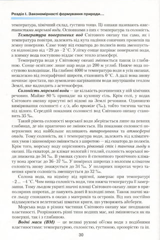 Розділ І. Закономірності формування природи.
температура, хімічний склад, густина тощо. Ці ознаки називають влас­
тивостями морської води. Основними з них є температура та солоність.
Температура поверхневих вод Світового океану так само, як і
температура повітря, залежить від кута падіння сонячних променів на
земну поверхню. Саме тому від екватора до полюсів вона зменшуєть­
ся відповідно від +29 до -2 °С. Улітку сонце нагріває поверхневі води,
а взимку вода поступово віддає своє тепло атмосфері.
Температура води у Світовому океані змінюється також із глиби­
ною. Сонце освітлює лише шар води до 200 м углиб. Нижче вода по­
ступово холоднішає. На глибині 4000 м температура води в усіх океанах,
незалежно від географічної широти, становить 0 °С. А далі вона знову
починає зростати, що зумовлено нагріванням води внутрішнім теплом
Землі, яке надходить з астеносфери.
Солоність морської води — це кількість розчинених у ній хімічних
речовин. Майже 80 % припадає на кухонну сіль. Крім солі, у водах
Світового океану присутні всі відомі на Землі речовини. Одиницею
вимірювання солоності є г/л, або проміле (%о), тобто тисячна частка
від цілого. Середній показник солоності вод Світового океану стано­
вить 35 %о.
Такий рівень солоності морської води зберігається лише на певних
глибинах, де він практично не змінюється. На показник солоності по­
верхневих вод найбільше впливають випаровування та атмосферні
опади. Тому солоність, як і температура води, залежить від кліматич­
них умов і закономірно змінюється з широтою —від екватора до полюсів.
Крім того, морську воду опріснюють річковий стік і танення льоду в
океані. На екваторі, де клімат вологий і теплий, солоність морської во­
ди знижена до 34 %0. В умовах сухого й спекотного тропічного кліма­
ту вона зростає до 36-37 %о. У помірних широтах з вологим кліматом
солоність знову знижується до 34 %о. У полярних широтах через та­
нення криги солоність зменшується ДО 32 %о.
Солона вода, на відміну від прісної, замерзає при температурі
-2 ... -4 °С. Чим вища солоність води, тим нижча температура її замер­
зання. Тому льодом укриті значні площі Світового океану лише в при­
полярних широтах, де панують довгі й холодні зими. Також значні ма­
си льоду сповзають в океан з материків та островів. Від них постійно
відламуються велетенські шматки криги, що утворюють айсберги.
Морська вода в різних частинах Світового океану має неоднакові
властивості. Розрізняють різні типи водних мас, які змінюються як на
поверхні, так і з глибиною.
Водні маси (ВМ) — це великі рухомі об’єми води з подібними
властивостями: температурою, солоністю, густиною, прозорістю та ін.
ЗО
 