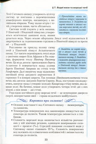 § 7. Водні маси та морські течії
Течії Світового океану утворюють цілісну
систему, це пов’язано з переміщеннями
атмосферного повітря, насамперед з по­
стійними вітрами. Тому назви вітрів і те­
чій, утворених ними, часто збігаються.
Системи течій існують у всіх океанах.
У Північній і Південній півкулях утворю­
ються велетенські замкнені кола, якими
рухається вода. Через осьове обертання Землі течії відхиляються й
закручуються за годинниковою стрілкою в Північній півкулі та проти
неї —у Південній.
1. Знайдіть на карті океа­
нів в атласі коло течій у
Північній півкулі Атлан­
тичного океану. 2. Знайдіть
і поясніть формування ана­
логічних колових рухів води
в Південній півкулі Атлан­
тичного океану та в інших
океанах.
спрямовує її в помірні широти. Так виникає Північноатлантична тепла
течія, яка досягає західних берегів Європи. Вода, поступово охолоджу­
ючись, завертає назад і утворює холодну Канарську стічну течію, яка за­
микає коло. Як бачимо, кожне коло утворюють чотири течії: дві з них
вітрові, а між ними —дві стічні.
Унаслідок постійного руху морські течії —це невичерпне джерело
енергії, використання якої —справа недалекого майбутнього.
Коротко про головнеї О ..,
• Основні властивості вод Світового океану — температура
та солоність.
• Температура поверхневих вод закономірно знижується від
екватора до полюсів. Також температура змінюється з гли­
биною.
• Солоність морської води визначається кількістю розчине­
них у ній хімічних речовин, одиницею вимірювання соло­
ності є проміле (%о). Середній показник солоності води у
Світовому океані становить 35 %0. Солоність поверхневих
вод залежить від кліматичних особливостей і змінюється від
екватора до полюсів.
Розглянемо як приклад колову схему
течій у Північній півкулі Атлантичного
океану. Тут пасати переміщують теплі води
з тропічних широт біля Африки в бік еква­
тора, формуючи теплу Північну Пасатну
течію. Ця вода досягає протилежного берега
Атлантики й повертається назад уздовж
берегів Північної Америки як стічна течія
Гольфстрім. Далі океанічну воду підхоплює
постійний вітер західного перенесення й
1. Пригадайте назви по­
стійних вітрів і причини їх
виникнення. 2. Знайдіть на
карті океанів в атласі на­
зви морських течій, які збі­
гаються з назвами постій­
них вітрів.
33
 