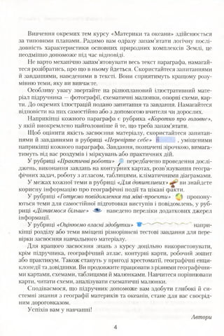 Вивчення окремих тем курсу «Материки та океани» здійснюється
за типовими планами. Радимо вам одразу запам’ятати логічну послі­
довність характеристики основних природних комплексів Землі, це
неодмінно допоможе під час відповіді.
Не варто механічно запам’ятовувати весь текст параграфа, намагай­
теся розібратись, про що в ньому йдеться. Скористайтеся запитаннями
й завданнями, наведеними в тексті. Вони сприятимуть кращому розу­
мінню теми, яку ви вивчаєте.
Особливу увагу звертайте на різноплановий ілюстративний мате­
ріал підручника —фотографії, схематичні малюнки, опорні схеми, кар­
ти. До окремих ілюстрацій подано запитання та завдання. Намагайтеся
відповісти на них самостійно або з допомогою вчителя чи дорослих.
Наприкінці кожного параграфа є рубрика «Коротко про головне»,
у якій виокремлено найголовніше й те, що треба запам’ятати.
Щоб оцінити якість засвоєння матеріалу, скористайтеся запитан­
нями й завданнями в рубриці «Перевірте себе» | , уміщеними
наприкінці кожного параграфа. Завдання, позначені зірочкою, вимага­
тимуть від вас роздумів і міркувань або практичних дій.
У рубриці «Практичні роботи» у. передбачено проведення дослі­
джень, виконання завдань на контурних картах, розв’язування геогра­
фічних задач, роботу з атласом, таблицями, кліматичними діаграмами.
У межах кожної теми в рубриці «Для допитливих» ви знайдете
корисну інформацію про географічні події та цікаві факти.
У рубриці «Готуємо повідомлення та міні-проекти» 0 % пропону­
ються теми для самостійної підготовки виступів і повідомлень, у руб­
риці «Дізнаємося більше» ■-Ш' наведено переліки додаткових джерел
інформації.
У рубриці «Оцінюємо власні здобутки» - " напри­
кінці розділу або теми вміщені різнорівневі тестові завдання для пере­
вірки засвоєння навчального матеріалу.
Для кращого засвоєння знань з курсу доцільно використовувати,
крім підручника, географічний атлас, контурні карти, робочий зошит
або практикум. Також стануть у пригоді хрестоматії, географічні енци­
клопедії та довідники. Ви продовжите працювати з різними географічни­
ми картами, схемами, таблицями й малюнками. Навчитеся порівнювати
карти, читати схеми, аналізувати схематичні малюнки.
Сподіваємося, що підручник допоможе вам здобути глибокі й си­
стемні знання з географії материків та океанів, стане для вас своєрід­
ним дороговказом.
Успіхів вам у навчанні!
Автори
4
 