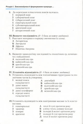 Розділ І. Закономірності формування природи..
6. До перехідних кліматичних поясів належать
1 помірний пояс
2 субтропічний пояс
3 субарктичний пояс
4 екваторіальний пояс
5 субекваторіальний пояс
6 арктичний пояс
7 антарктичний пояс
III. Визначте послідовність (0—3 бали за кожне завдання).
7. Розставте материки в порядку зменшення їх площі.
А Антарктида
Б Австралія
В Африка
Г Північна Америка
8. Визначте хронологічну послідовність геологічних ер, починаю­
чи з найдавнішої.
А палеозойська ера
Б кайнозойська ера
В архейська ера
Г мезозойська ера
IV. Установіть відповідність (0—4 бали за кожне завдання).
9. Установіть відповідність між тектонічними структурами та гео­
логічним часом їх утворення.
1 молоді пояси А докембрій
складчастості Б кайнозойська ера
2 давні пояси В палеозойська ера
складчастості Г архейська ера
3 давні платформи д мезозойська ера
4 середні пояси
складчастості
10.Установіть відповідність між повітряними масами та їх власти­
востями.
1 екваторіальні А теплі й сухі протягом року
2 тропічні Б улітку теплі, узимку холодні
3 помірні В холодні й вологі протягом року
4 арктичні Г холодні й сухі протягом року
Д теплі й вологі протягом року
42
 