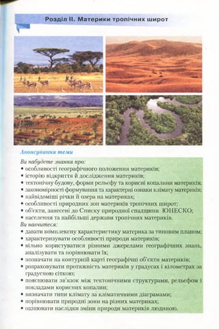 Розділ II. М атерики тропічних широт
Анонсування теми
Ви набудете знання про:
• особливості географічного положення материків;
• історію відкриття й дослідження материків;
• тектонічну будову, форми рельєфу та корисні копалини материків;
• закономірності формування та характерні ознаки клімату материків;
• найвідоміші річки й озера на материках;
• особливості природних зон материків тропічних широт;
• об’єкти, занесені до Списку природної спадщини ЮНЕСКО;
• населення та найбільші держави тропічних материків.
Ви навчитеся:
• давати комплексну характеристику материка за типовим планом;
• характеризувати особливості природи материків;
• вільно користуватися різними джерелами географічних знань,
аналізувати та порівнювати їх;
• позначати на контурній карті географічні об’єкти материків;
• розраховувати протяжність материків у градусах і кілометрах за
градусною сіткою;
• пояснювати зв’язок між тектонічними структурами, рельєфом і
покладами корисних копалин;
• визначати типи клімату за кліматичними діаграмами;
• порівнювати природні зони на різних материках;
• оцінювати наслідки зміни природи материків людиною.
 