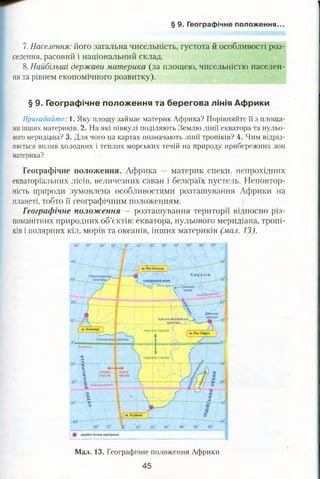 § 9. Географічне положення.
7. Населення: його загальна чисельність, густота й особливості роз­
селення, расовий і національний склад.
8. Найбільші держави материка (за площею, чисельністю населен­
ня та рівнем економічного розвитку).
§ 9. Географічне положення та берегова лінія Африки
Пригадайте: 1. Яку площу займає материк Африка? Порівняйте її з площа­
ми інших материків. 2. На які півкулі поділяють Землю лінії екватора та нульо­
вого меридіана? 3. Для чого на картах позначають лінії тропіків? 4. Чим відріз­
няється вплив холодних і теплих морських течій на природу прибережних зон
материка?
Географічне положення. Африка — материк спеки, непрохідних
екваторіальних лісів, величезних саван і безкраїх пустель. Неповтор­
ність природи зумовлена особливостями розташування Африки на
планеті, тобто її географічним положенням.
Географічне положення — розташування території відносно різ­
номанітних природних об’єктів: екватора, нульового меридіана, тропі­
ків і полярних кіл, морів та океанів, інших материків (мал. 13).
Мал. 13. Географічне положення Африки
45
 