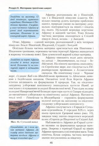 Розділ II. Материки тропічних широт
Знайдіть на малюнку 13
лінії екватора, нульового
меридіана, Північного й Пів­
денного тропіків. З ’ясуйте,
у яких частинахАфрики ці
уявні лінії перетинають
материк. Позначте їх на
контурній карті Африки.
Знайдіть на карті Африки
холодні й теплі морські
течії. Позначте їх на кон­
турній карті й підпишіть
назви.
Африка розташована як у Північній,
так і в Південній півкулях планети. Ос­
кільки екватор ділить материк приблизно
навпіл, природні умови на материку дзер­
кально повторюються на північ і південь
від нього. Нульовий меридіан перетинає
Африку в західній частині. Тому більша
частина материка знаходиться в Східній
півкулі Землі, менша —у Західній.
Отже, Африка — єдиний материк, розташований у всіх чотирьох
півкулях Землі: Північній, Південній, Східній і Західній.
Оскільки більша частина материка простягається між Північним і
Південним тропіками, переважна частина території Африки знаходиться
в жаркому тепловому поясі. Цим зумовлений жаркий клімат материка.
Африку омивають води двох океанів:
на заході —Атлантичного, на сході —Ін­
дійського. На півночі материка знаходить­
ся Середземне море, яке сполучається Гіб­
ралтарською протокою з Атлантичним
океаном. На північному сході — Червоне
море, з’єднане Баб-ель-Мандебською протокою та Аденською зато­
кою з Індійським океаном. Океанічні течії біля берегів Африки
істотно впливають на формування її природи. Так, на південно-
західному узбережжі континенту знаходиться пустеля Наміб, це
пов’язано з існуванням холодної Бенгельської течії. Унаслідок впливу
холодної Канарської течії безводні простори пустелі Сахара підходять
до океанічного узбережжя на північному заході Африки. Натомість
теплі течії — Гвінейська та Мозамбіцька — сприяють формуванню
вологої погоди на західному та південно-
східному узбережжях континенту.
Африка сполучається з Євразією Суець-
ким перешийком. У середині XIX ст. через
нього проклали Суецький канал (мал. 14),
завдяки чому значно скоротився морський
шлях з Європи до Південної та Східної Азії.
Наближеність Африки до Євразії суттє­
во впливає на формування природи мате­
рика. Зокрема з території Євразії на північ
Африки приходять сухі повітряні маси. Тому
північна, більш широка, частина материка
значно посушливіша за південну.
Мал. 14. Суецький канал
Пригадайте, як і коли ви­
ник материк Африка. До
складу якого давнього ма­
терика входила Африка в
минулі геологічні ери?
46
 
