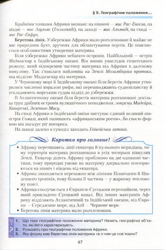 § 9. Географічне положення..
Крайніми точками Африки визнані: на півночі —мис Рас-Енгела, на
півдні —мис Агульяс (Голковий), на заході —мис Альмаді, на сході —
мис Рас-Гафун.
Берегова лінія. Узбережжя Африки мало розчленоване й майже не
має природних бухт, зручних для облаштування портів. Це поясню­
ється особливостями утворення материка.
Біля узбережжя Африки небагато островів. Найбільший —острів
Мадагаскар в Індійському океані. Він виник унаслідок гігантського
розколу, який відокремив частину материка від Африки в далекому
минулому. Так з’явилася найдовша на Землі Мозамбіцька протока,
яка відділяє Мадагаскар від материка.
У Червоному морі й Індійському океані біля берегів Африки утво­
рилися численні коралові рифи, які перешкоджають судноплавству й
ускладнюють морським судам підхід до узбережжя.
В Атлантичному океані біля берегів материка розташовані декіль­
ка груп дрібних островів вулканічного походження, зокрема Мадейра,
Канарські, Зеленого Мису.
На сході Африки в Індійський океан виступає єдиний великий пів­
острів Сомалі, який називають «африканським рогом», бо своєю фор­
мою він нагадує ріг носорога.
На заході далеко в суходіл заходить Гвінейська затока.
0 5 ^ Коротко про головне!
• Африку перетинають лінії екватора й нульового меридіана, то­
му територія материка розташована в усіх чотирьох півкулях
Землі. Екватор ділить Африку приблизно на дві однакові час­
тини, тому природні умови на материку дзеркально повторю­
ються на північ і південь від екватора.
• Африка знаходиться переважно між лініями Північного й Пів­
денного тропіків, тому більша її частина —у жаркому теплово­
му поясі.
• Африка сполучається з Євразією Суецьким перешийком, через
який прокладено Суецький канал. Від інших материків Аф­
рику відділяють Атлантичний та Індійський океани, від Євро­
пи —Середземне море, від Азії —Червоне море.
• Берегова лінія материка мало розчленована.
Що таке географічне положення материка? Назвіть географічні об’єк­
ти, які його характеризують.
Розкажіть про географічне положення Африки.
Яку форму має берегова лінія материка та з чим це пов’язано?
47
 