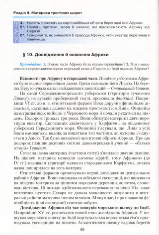Розділ II. Материки тропічних широт
4. Назвіть і покажіть на карті найбільші об’єкти берегової лінії Африки.
5*. Назвіть протоки, моря й канали, які відокремлюють Африку від
Євразії.
6*. Поміркуйте, як змінилася б природа Африки, якби екватор перетинав її
північніше.
§ 10. Дослідження й освоєння Африки
Пригадайте: 1. З яких часів Африка була відома європейцям? 2. Хто з манд­
рівників середньовіччя шукав морський шлях з Європи до Індії навколо Африки?
Відомості про Африку в стародавні часи. Північне узбережжя Афри­
ки було відоме європейцям давно. Греки називали його Лівією. На бере­
гах Нілу існувала одна з найдавніших цивілізацій —Стародавній Єгипет.
На сході Середземноморського узбережжя (територія сучасного
Лівану), на вузькій прибережній смузі, проживали фінікійці. Напри­
кінці VI ст. до н. е. єгипетський фараон Нехо доручив фінікійцям ді­
знатися, наскільки далеко на південь простягається Лівія. Фінікійці
на вітрильниках вийшли з Червоного моря й почали рухатися на пів­
день. Подорож тривала три роки. Вони обігнули материк і двічі пере­
тнули екватор. Експедиція закінчилась у Карфагені, на південному
узбережжі Середземного моря. Фінікійці з’ясували, що Лівія з усіх
боків омивається водою, за винятком тієї частини, де материк з’єдну­
ється з Азією. Так були визначені орієнтовні обриси Африки. Про цю
подорож пізніше розповів світові давньогрецький учений — «батько
історії» Геродот.
Сучасна назва материка (частини світу) з’явилася значно пізніше.
На півночі материка мешкали племена афрігії, тому Африкою (до
IV ст.) називали території навколо стародавнього Карфагена, згодом
назва поширилася на весь материк.
Єгипетські фараони організували перші дослідження центральних
районів Африки. Вони споряджали військові експедиції, які вирушали
на південь материка за цінними породами деревини, золотом, слоно­
вою кісткою. Ці походи здійснювалися переважно по річці Ніл, адже
величезна пустеля Сахара не давала можливості потрапити в цент­
ральні райони материка іншим шляхом. Минув час, і про плавання фі­
нікійців та інші експедиції єгиптян забули.
Дослідження Африки під час пошуків морського шляху до Індії.
Наприкінці XV ст. розпочався новий етап досліджень Африки. У по­
шуках морського шляху до Індії португальська королівська сім’я орга­
нізувала експедицію на південь Атлантичного океану вздовж берегів
 