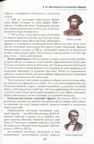 § 10 . Дослідження й освоєння Африки
Африки, сподіваючись обігнути її та потрапити
ДОІндії.
У 1488 pp. експедиція португальця Барто-
ломеу Діаша дісталася до мису Доброї Надії і
вийшла в Індійський океан. Злякавшися трудно­
щів, матроси відмовилися пливти далі, й експеди­
ція змушена була повернутися.
У 1497 р. була споряджена нова експедиція
на пошуки морського шляху до Індії під керів­
ництвом мореплавця Баско да Гами. Обігнувши
Африку та перетнувши Індійський океан, Васко да Гама досяг Індії.
Під час експедиції португальці обстежили східне узбережжя Африки.
Повернувшись додому в 1499 p., експедиція привезла до Португалії
перших чорношкірих рабів. Так почалася найстрашніша в історії Аф­
рики епоха —епоха работоргівлі.
Період работоргівлі. Після перших плавань португальців європей­
ці тривалий час освоювали тільки райони Африканського узбережжя.
Тут вони заснували міста й поселення, які стали центрами работоргів­
лі. Особливо багато рабів вивозили до Америки, де вони працювали на
плантаціях бавовнику та цукрової тростини. Попит на чорношкірих
рабів був такий великий, що деякі райони Африканського узбережжя
практично залишилися без населення.
Численні ватаги мисливців за рабами, озброєні вогнепальною збро­
єю, нападали на африканські селища. Усіх, хто чинив найменший опір,
безжально вбивали, старих і хворих знищували, а здорових чоловіків,
жінок і дітей продавали в рабство. Частина африканців об’єднувалась
у загони й повставала проти работорговців, але сила зброї перемагала.
Період работоргівлі значно затримав дослідження материка.
Освоєння внутрішніх територій Африки. На початку XIX ст. в єв­
ропейських держав, які шукали нові ринки збуту товарів і нові джере­
ла сировини для своєї промисловості, виникла потреба в захопленні
нових територій.
Найвідоміший дослідник внутрішніх тери­
торій Африки —англійський місіонер Девід Лі-
вітстон здійснив плавання по р. Замбезі, від­
крив водоспад Вікторія, визначив вододіл озер
Ньяса й Танганьїка, першим перетнув пустелю
Калахарі тощо. Основні його подорожі здійсню­
валися з 1840 по 1873 р.
Дослідження материка проводили й інші
мандрівники, представники різних народів Девід Лівінгстон
Васко да Гама
49
 