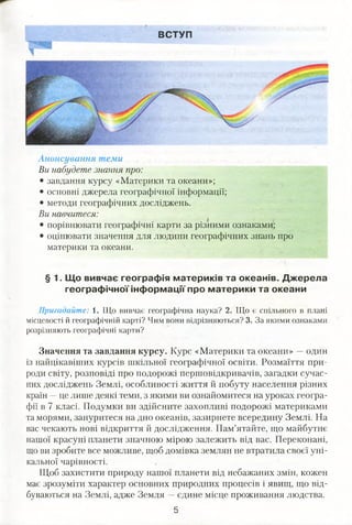 ВСТУП
Анонсування теми
Ви набудете знання про:
• завдання курсу «Материки та океани»;
• основні джерела географічної інформації;
• методи географічних досліджень.
Ви навчитеся:
• порівнювати географічні карти за різними ознаками;
• оцінювати значення для людини географічних знань про
материки та океани.
§ 1. Що вивчає географія материків та океанів. Джерела
географічної інформації про материки та океани
Пригадайте: 1. Що вивчає географічна наука? 2. Що є спільного в плані
місцевості й географічній карті? Чим вони відрізняються? 3. За якими ознаками
розрізняють географічні карти?
Значення та завдання курсу. Курс «Материки та океани» —один
із найцікавіших курсів шкільної географічної освіти. Розмаїття при­
роди світу, розповіді про подорожі першовідкривачів, загадки сучас­
них досліджень Землі, особливості життя й побуту населення різних
країн —це лише деякі теми, з якими ви ознайомитеся на уроках геогра­
фії в 7 класі. Подумки ви здійсните захопливі подорожі материками
та морями, зануритеся на дно океанів, зазирнете всередину Землі. На
вас чекають нові відкриття й дослідження. Пам’ятайте, що майбутнє
нашої красуні планети значною мірою залежить від вас. Переконані,
що ви зробите все можливе, щоб домівка землян не втратила своєї уні­
кальної чарівності.
Щоб захистити природу нашої планети від небажаних змін, кожен
має зрозуміти характер основних природних процесів і явищ, що від­
буваються на Землі, адже Земля —єдине місце проживання людства.
5
 