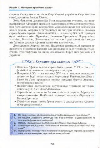 Розділ II. Материки тропічних широт
Європи. Серед них —англієць Генрі Стенлі, українець Єгор Ковалев-
ський, росіянин Василь Юнкер.
Хоча більшість дослідників були справжніми вченими, які пова­
жали народи Африки й прагнули налагодити з ними дружні стосунки,
їхні дослідження були використані можновладцями для захоплення
нових земель. Африка перетворилася на материк-колонію багатьох
європейських держав. Наприкінці XIX —на початку XX ст. її територія
була поділена між Францією, Великою Британією, Португалією,
Іспанією, Бельгією, Німеччиною та Італією. І досі прямі лінії кордо­
нів багатьох держав Африки нагадують про той час.
Дослідження Африки триває. Незалежні африканські держави за­
прошують іноземних фахівців для проведення на їх території геоло­
гічних, етнографічних та інших досліджень. Серед цих фахівців є й
українці.
Коротко про головне!
Північна Африка відома європейцям здавна. У VI ст. до н. е.
фінікійці встановили, що Африка —материк.
Наприкінці XV — на початку XVI ст. в пошуках морського
шляху до Індії португальські мореплавці Бартоломеу Діаш і
Васко да Гама пропливли вздовж західних берегів Африки,
обігнувши її з півдня.
Найзначніші дослідження внутрішньої території материка
здійснив у XIX ст. Девід Лівінгстон.
Європейські держави на багато років перетворили Африку на
материк-колонію. Найбільші території захопили Франція та
Велика Британія.
Українські вчені також брали участь у дослідженнях Африки
(Єгор Ковалевський).
Які давні народи зібрали перші географічні відомості про Африку?
Як пошуки морського шляху до Індії позначилися на дослідженнях та
освоєнні Африки європейцями?
Назвіть найвідоміших дослідників внутрішніх територій Африки.
Чому європейці досить пізно почали вивчати внутрішні території Аф­
рики?
Поміркуйте, які позитивні й негативні наслідки для народів Африки ма­
ло освоєння материка європейськими країнами.
50
 