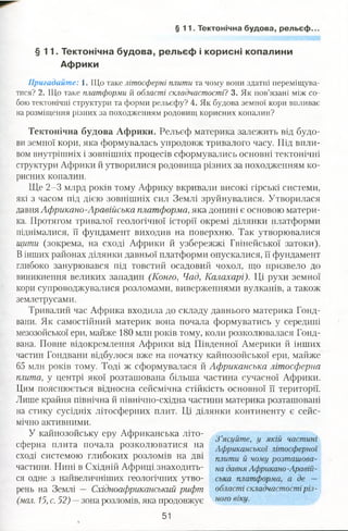 § 1 1 . Тектонічна будова, рельєф..
§ 1 1 . Тектонічна будова, рельєф і корисні копалини
Африки
Пригадайте: 1. Що таке літосферні плити та чому вони здатні переміщува­
тися? 2. Що таке платформи й області складчастості? 3. Як пов’язані між со­
бою тектонічні структури та форми рельєфу? 4. Як будова земної кори впливає
на розміщення різних за походженням родовищ корисних копалин?
Тектонічна будова Африки. Рельєф материка залежить від будо­
ви земної кори, яка формувалась упродовж тривалого часу. Під впли­
вом внутрішніх і зовнішніх процесів сформувались основні тектонічні
структури Африки й утворилися родовища різних за походженням ко­
рисних копалин.
Ще 2-3 млрд років тому Африку вкривали високі гірські системи,
які з часом під дією зовнішніх сил Землі зруйнувалися. Утворилася
давня Африкано-Аравійська платформа, яка донині є основою матери­
ка. Протягом тривалої геологічної історії окремі ділянки платформи
піднімалися, її фундамент виходив на поверхню. Так утворювалися
щити (зокрема, на сході Африки й узбережжі Гвінейської затоки).
Вінших районах ділянки давньої платформи опускалися, її фундамент
глибоко занурювався під товстий осадовий чохол, що призвело до
виникнення великих западин (Конго, Чад, Калахарі). Ці рухи земної
кори супроводжувалися розломами, виверженнями вулканів, а також
землетрусами.
Тривалий час Африка входила до складу давнього материка Гонд-
вани. Як самостійний материк вона почала формуватись у середині
мезозойської ери, майже 180 млн років тому, коли розколювалася Гонд-
вана. Повне відокремлення Африки від Південної Америки й інших
частин Гондвани відбулося вже на початку кайнозойської ери, майже
65 млн років тому. Тоді ж сформувалася й Африканська літосферна
плита, у центрі якої розташована більша частина сучасної Африки.
Цим пояснюється відносна сейсмічна стійкість основної її території.
Лише крайня північна й північно-східна частини материка розташовані
на стику сусідніх літосферних плит. Ці ділянки континенту є сейс­
мічно активними.
У кайнозойську еру Африканська літо-т ґ ^ ясуйте, у якій частині
сферна плита почала розколюватися на Афршансш0І літосферно!
сході системою глибоких розломів на дві плити й чощ розташова-
частини. Нині в Східній Африці.знаходить- на давня Африкано-Аравій-
ся одне з найвеличніших геологічних утво- ська платформа, а де —
рень на Землі — Східноафриканський рифт області складчастостіріз-
(мал. 15, с. 52) —зона розломів, яка продовжує ного вІКУ-
51
 