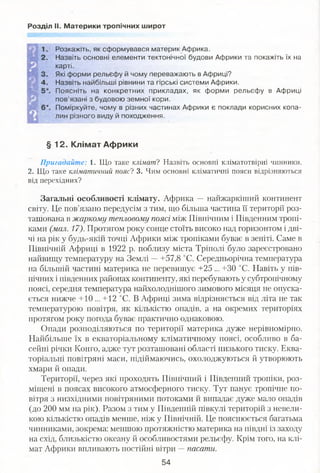Розділ II. Материки тропічних широт
Розкажіть, як сформувався материк Африка.
Назвіть основні елементи тектонічної будови Африки та покажіть їх на
карті.
Які форми рельєфу й чому переважають в Африці?
Назвіть найбільші рівнини та гірські системи Африки.
Поясніть на конкретних прикладах, як форми рельєфу в Африці
пов’язані з будовою земної кори.
Поміркуйте, чому в різних частинах Африки є поклади корисних копа­
лин різного виду й походження.
§ 12. Клімат Африки
Пригадайте: 1. Що таке кліматі Назвіть основні кліматотвірні чинники.
2. Що таке кліматичний поясі 3. Чим основні кліматичні пояси відрізняються
від перехідних?
Загальні особливості клімату. Африка —найжаркіший континент
світу. Це пов’язано передусім з тим, що більша частина її території роз­
ташована в жаркому тепловому поясі між Північним і Південним тропі­
ками (мал. 17). Протягом року сонце стоїть високо над горизонтом і дві­
чі на рік у будь-якій точці Африки між тропіками буває в зеніті. Саме в
Північній Африці в 1922 р. поблизу міста Тріполі було зареєстровано
найвищу температуру на Землі —+57,8 °С. Середньорічна температура
на більшій частині материка не перевищує +25 ... +30 °С. Навіть у пів­
нічних і південних районах континенту, які перебувають у субтропічному
поясі, середня температура найхолоднішого зимового місяця не опуска­
ється нижче +10 ... +12 °С. В Африці зима відрізняється від літа не так
температурою повітря, як кількістю опадів, а на окремих територіях
протягом року погода буває практично однаковою.
Опади розподіляються по території материка дуже нерівномірно.
Найбільше їх в екваторіальному кліматичному поясі, особливо в ба­
сейні річки Конго, адже тут розташовані області низького тиску. Еква­
торіальні повітряні маси, підіймаючись, охолоджуються й утворюють
хмари й опади.
Території, через які проходять Північний і Південний тропіки, роз­
міщені в поясах високого атмосферного тиску. Тут панує тропічне по­
вітря з низхідними повітряними потоками й випадає дуже мало опадів
(до 200 мм на рік). Разом з тим у Південній півкулі територій з невели­
кою кількістю опадів менше, ніж у Північній. Це пояснюється багатьма
чинниками, зокрема: меншою протяжністю материка на півдні із заходу
на схід, близькістю океану й особливостями рельєфу. Крім того, на клі­
мат Африки вплрівають постійні вітри —пасати.
54
 