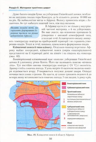 Розділ II. Материки тропічних широт
Назвіть холодні течії, які
сприяють формуванню бе­
регових пустель на різних
узбережжях Африки.
Дуже багато опадів буває на узбережжі Гвінейської затоки, особли­
во на західних схилах гори Камерун, де їх кількість досягає 10 000 мм
на рік. Це найвологіше місце в Африці. Вологу приносять вітри з Ат­
лантики, бо тут набагато нижчий тиск, ніж над океаном.
В Африці пустелі є не тільки у внутріш­
ній частині материка, а й на узбережжях.
Ви вже знаєте, що основною причиною їх
утворення є високий атмосферний тиск,
а холодні течії Атлантичного океану знижу­
ють температуру повітря на прибережній території і не сприяють утво­
ренню опадів. Теплі ж течії, навпаки, зумовлюють формування опадів.
Кліматичні пояси й типи клімату. Оскільки екватор перетинає Аф­
рику майже посередині, кліматичні пояси (окрім екваторіального)
представлені на її території двічі: на північ і на південь від екватора
(мал. 18).
Екваторіальний кліматичний пояс охоплює узбережжя Гвінейської
затоки й улоговину річки Конго. Його ще називають поясом «вічного
літа». Тут постійно висока температура повітря (+24 °С) і вологість.
Зранку стоїть сонячна погода. Удень нагріте й насичене вологою повіт­
ря піднімається вгору. Утворюються потужні дощові хмари. Опівдні
починається злива з грозою. На щастя, ці зливи тривають недовго й до
вечора знову встановлюється сонячна погода. І так щодня, із року в рік.
Екваторіальний пояс
Субекваторіальний пояс
Тропічний пояс
Кліматичні області
тропічного поясу
1 пустельна (континентальна)
2 волога (морська)
Субтропічний пояс
Кліматичні області
субтропічного поясу
з рівномірним
зволоженням (морська)
середземноморська
М е ж і
кліматичних поясів
кліматичних областей
Мал. 18. Кліматичні пояси й області Африки
 