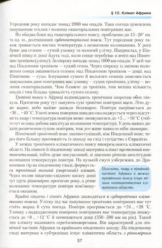 § 1 2 . Клімат Африки
Упродовж року випадає понад 2000 мм опадів. Така погода зумовлена
пануванням теплих і вологих екваторіальних повітряних мас.
По обидва боки від екваторіального поясу, приблизно до 15-20° пн.
та пд. ш., розташовані субекваторіальні пояси. Тут упродовж року та­
кож тримається висока температура з незначним коливанням. У році
буває два сезони —сухий узимку та вологий улітку. Наприклад, у Пів­
нічній півкулі дощі йдуть тоді, коли сонце перебуває в зеніті над Північ­
нимтропіком(улітку). За півроку випадає понад 1000 мм опадів. У цей час
над Південним тропіком —сухий сезон. Через півроку із зміною поло­
ження сонця змінюються сезони: над Південним тропіком —дощі, над
Північним —сухо. Існування сухого й вологого сезонів пояснюється
пануванням двох повітряних мас: узимку —сухих тропічних, улітку -- во­
логих екваторіальних. Чим ближче до тропіків, тим менша кількість
опадів і тим більша тривалість сухого сезону.
Тропічні пояси в Африці відповідають тропічним широтам обох пів­
куль. Протягом року тут панують сухі тропічні повітряні маси. Літо ду­
же жарке, небо майже завжди безхмарне. Повітря нагрівається до
+30 ... +40 °С. Уночі земна поверхня швидко охолоджується через відсут­
ність хмар і температура повітря може знижуватися до +5 ... +10 °С (тоб­
тотут велика добова амплітуда коливання температур). Удень важко ди­
хати розпеченим сухим повітрям, тож усе живе навколо ніби завмирає.
Північний тропічний пояс значно сухіший, ніж Південний пояс, че­
рез його більшу протяжність із заходу на схід і сусідство з Євразією.
У межах тропічного кліматичного поясу виокремлюють кліматичні
області. На півночі й південному заході материка клімат пустельний кон­
тинентальний, тобто дуже посушливий, зі значною річною амплітудою
коливання температури повітря. На вузькій смузі узбережжя, до Дра­
конових гір на південному сході, формуєть­
ся тропічний вологий (морський) клімат. Поясніть, чому в північній
тт . . частині Африки в межах
Через вплив південно-східного пасату доїці
. . . •' . тропічного пояси існує ті-
тут ідуть рівномірно протягом року, а річне льки континентальна
коливання температури повітря пом’якшу- матична область.
ється океаном.
Крайні південь і північ Африки знаходяться в субтропічних кліма­
тичних поясах. Улітку під час панування тропічних повітряних мас тут
стоїть жарка й суха погода. Повітря прогрівається до +24... +28 °С.
Узимку з надходженням помірних повітряних мас температура знижу­
ється до +8 ... +12 °С й починаються дощі (350-500 мм на рік). Такий
тип клімату називають середземноморським. Він характерний для пів­
нічної частини Африки та крайнього південного заходу. На південному
сході материка в субтропіках існує кліматична область з рівномірним
57
 