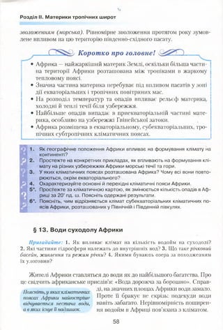 'а,
Розділ II. Материки тропічних широт
зволоженням (морська). Рівномірне зволоження протягом року зумов­
лене впливом на цю територію південно-східного пасату.
Коротко про головнеІ
• Африка —найжаркіший материк Землі, оскільки більша части­
на території Африки розташована між тропіками в жаркому
тепловому поясі.
• Значна частина материка перебуває під впливом пасатів у зоні
дії екваторіальних і тропічних повітряних мас.
• На розподіл температур та опадів впливає рельєф материка,
холодні й теплі течії біля узбережжя.
• Найбільше опадів випадає в приекваторіальній частині мате­
рика, особливо на узбережжі Гвінейської затоки.
• Африка розміщена в екваторіальному, субекваторіальних, тро­
пічних субтропічних кліматичних поясах.
Як географічне положення Африки впливає на формування клімату на
континенті?
Простежте на конкретних прикладах, як впливають на формування клі­
мату на різних узбережжях Африки морські течії та гори.
У яких кліматичних поясах розташована Африка? Чому всі вони повто­
рюються, окрім екваторіального?
Охарактеризуйте основні й перехідні кліматичні пояси Африки.
Простежте за кліматичною картою, як змінюється кількість опадів в Аф­
риці за 20° пд. ш. Поясніть одержані результати.
Поясніть, чим відрізняється клімат субекваторіальних кліматичних по­
ясів Африки, розташованих у Північній і Південній півкулях.
§ 13. Води суходолу Африки
Пригадайте: 1. Як впливає клімат на кількість водойм на суходолі?
2. Які частини гідросфери належать до внутрішніх вод? 3. Що таке річковий
басейн, живлення та режим річки? 4. Якими бувають озера за походженням
їх улоговин?
Жителі Африки ставляться до води як до найбільшого багатства. Про
це свідчить африканське прислів’я: «Вода дорожча за борошно». Справ-
,, . ді, на значних площах Африки води замало.
Поясніть, у яких кліматичних .... . 7 Г
поясах Африки найгостріше Проте її оракує не скрізь, подекуди води
відчувається нестача води, навіть забагато. Нерівномірність поширен-
а в яких існує її надлишок. ня водойм в Африці пов’язана з кліматом.
58
 