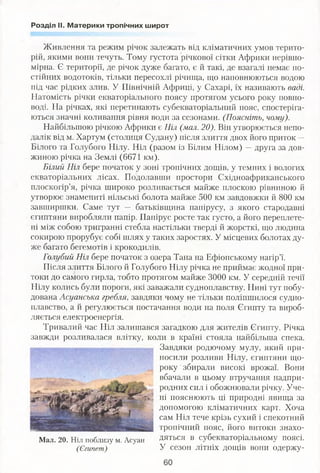 Розділ II. Материки тропічних широт
Живлення та режим річок залежать від кліматичних умов терито­
рій, якими вони течуть. Тому густота річкової сітки Африки нерівно­
мірна. Є території, де річок дуже багато, є й такі, де взагалі немає по­
стійних водотоків, тільки пересохлі річища, що наповнюються водою
під час рідких злив. У Північній Африці, у Сахарі, їх називають ваді.
Натомість річки екваторіального поясу протягом усього року повно­
воді. На річках, які перетинають субекваторіальний пояс, спостеріга­
ються значні коливання рівня води за сезонами. (Поясніть, чому).
Найбільшою річкою Африки є Ніл (мал. 20). Він утворюється непо­
далік від м. Хартум (столиця Судану) після злиття двох його приток —
Білого та Голубого Нілу. Ніл (разом із Білим Нілом) —друга за дов­
жиною річка на Землі (6671 км).
Білий Ніл бере початок у зоні тропічних дощів, у темних і вологих
екваторіальних лісах. Подолавши простори Східноафриканського
плоскогір’я, річка широко розливається майже плоскою рівниною й
утворює знамениті нільські болота майже 500 км завдовжки й 800 км
завширшки. Саме тут — батьківщина папірусу, з якого стародавні
єгиптяни виробляли папір. Папірус росте так густо, а його переплете­
ні між собою тригранні стебла настільки тверді й жорсткі, що людина
сокирою прорубує собі шлях у таких заростях. У місцевих болотах ду­
же багато бегемотів і крокодилів.
Голубий Ніл бере початок з озера Тана на Ефіопському нагір’ї.
Після злиття Білого й Голубого Нілу річка не приймає жодної при­
токи до самого гирла, тобто протягом майже 3000 км. У середній течії
Нілу колись були пороги, які заважали судноплавству. Нині тут побу­
дована Асуанська гребля, завдяки чому не тільки поліпшилося судно­
плавство, а й регулюється постачання води на поля Єгипту та вироб­
ляється електроенергія.
Тривалий час Ніл залишався загадкою для жителів Єгипту. Річка
завжди розливалася влітку, коли в країні стояла найбільша спека.
Завдяки родючому мулу, який при­
носили розливи Нілу, єгиптяни що­
року збирали високі врожаї. Вони
вбачали в цьому втручання надпри­
родних сил і обожнювали річку. Уче­
ні пояснюють ці природні явища за
допомогою кліматичних карт. Хоча
сам Ніл тече крізь сухий і спекотний
тропічний пояс, його витоки знахо­
дяться в субекваторіальному поясі.
У сезон літніх дощів вони одержу-
Мал. 20. Ніл поблизу м. Асуан
(Єгипет)
60
 