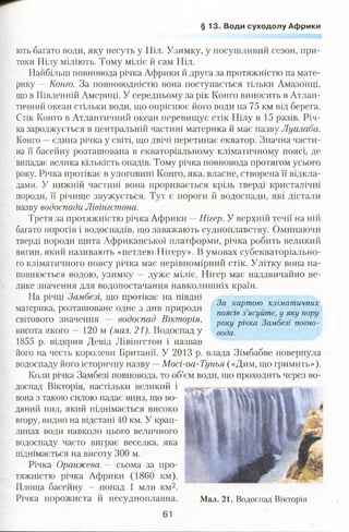 § 13. Води суходолу Африки
ють багато води, яку несуть у Ніл. Узимку, у посушливий сезон, при­
токи Нілу міліють. Тому міліє й сам Ніл.
Найбільш повновода річка Африки й друга за протяжністю на мате­
рику —Конго. За повноводністю вона поступається тільки Амазонці,
що в Південній Америці. У середньому за рік Конго виносить в Атлан­
тичний океан стільки води, що опріснює його води на 75 км від берега.
Стік Конго в Атлантичний океан перевищує стік Нілу в 15 разів. Річ­
ка зароджується в центральній частині материка й має назву Луалаба.
Конго —єдина річка у світі, що двічі перетинає екватор. Значна части­
на її басейну розташована в екваторіальному кліматичному поясі, де
випадає велика кількість опадів. Тому річка повновода протягом усього
року. Річка протікає в улоговині Конго, яка, власне, створена її відкла­
дами. У нижній частині вона проривається крізь тверді кристалічні
породи, її річище звужується. Тут є пороги й водоспади, які дістали
назву водоспади Лівінгстона.
Третя за протяжністю річка Африки —Нігер. У верхній течії на ній
багато порогів і водоспадів, що заважають судноплавству. Оминаючи
тверді породи щита Африканської платформи, річка робить великий
вигин, який називають «петлею Нігеру». В умовах субекваторіально­
го кліматичного поясу річка має нерівномірний стік. Улітку вона на­
повнюється водою, узимку —дуже міліє. Нігер має надзвичайно ве­
лике значення для водопостачання навколишніх країн.
На річці Замбезі, що протікає на півдні
материка, розташоване одне з див природи
світового значення — водоспад Вікторія,
висота якого — 120 м (мал. 21). Водоспад у
1855 р. відкрив Девід Лівінгстон і назвав
його на честь королеви Британії. У 2013 р. влада Зімбабве повернула
водоспаду його історичну назву —Мосі-оа-Тунья («Дим, що гримить»).
Коли річка Замбезі повновода, то об’єм води, що проходить через во­
доспад Вікторія, настільки великий і
вона з такою силою падає вниз, що во­
дяний пил, який піднімається високо
вгору, видно на відстані 40 км. У крап­
линах води навколо цього величного
водоспаду часто виграє веселка, яка
піднімається на висоту 300 м.
Річка Оранжева. — сьома за про­
тяжністю річка Африки (1860 км).
Площа басейну — понад 1 млн км2.
Річка порожиста й несудноплавна.
За картою кліматичних
поясів з’ясуйте, у яку пору
року річка Замбезі повно­
вода.
Мал. 21. Водоспад Вікторія
61
 