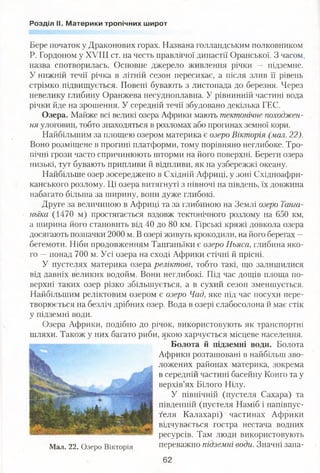 Розділ II. Материки тропічних широт
Бере початок у Драконових горах. Названа голландським полковником
Р. Гордоном у XVIII ст. на честь правлячої династії Оранської. З часом,
назва спотворилась. Основне джерело живлення річки — підземне.
У нижній течії річка в літній сезон пересихає, а після злив її рівень
стрімко підвищується. Повені бувають з листопада до березня. Через
невелику глибину Оранжева несудноплавна. У рівнинній частині вода
річки йде на зрошення. У середній течії збудовано декілька ГЕС.
Озера. Майже всі великі озера Африки мають тектонічне походжен­
ня улоговин, тобто знаходяться в розломах або прогинах земної кори.
Найбільшим за площею озером материка є озеро Вікторія (мал. 22).
Воно розміщене в прогині платформи, тому порівняно неглибоке. Тро­
пічні грози часто спричинюють шторми на його поверхні. Береги озера
низькі, тут бувають припливи й відпливи, як на узбережжі океану.
Найбільше озер зосереджено в Східній Африці, у зоні Східноафри-
канського розлому. Ці озера витягнуті з півночі на південь, їх довжина
набагато більша за ширину, вони дуже глибокі.
Друге за величиною в Африці та за глибиною на Землі озеро Танга­
ньїка (1470 м) простягається вздовж тектонічного розлому на 650 км,
а ширина його становить від 40 до 80 км. Гірські кряжі довкола озера
досягають позначки 2000 м. В озері живуть крокодили, на його берегах —
бегемоти. Ніби продовженням Танганьїки є озеро Ньяса, глибина яко­
го —понад 700 м. Усі озера на сході Африки стічні й прісні.
У пустелях материка озера реліктові, тобто такі, що залишилися
від давніх великих водойм. Вони неглибокі. Під час дощів площа по­
верхні таких озер різко збільшується, а в сухий сезон зменшується.
Найбільшим реліктовим озером є озеро Чад, яке під час посухи пере­
творюється на безліч дрібних озер. Вода в озері слабосолона й має стік
у підземні води.
Озера Африки, подібно до річок, використовують як транспортні
шляхи. Також у них багато риби, якою харчується місцеве населення.
Болота й підземні води. Болота
Африки розташовані в найбільш зво­
ложених районах материка, зокрема
в середній частині басейну Конго та у
верхів’ях Білого Нілу.
У північній (пустеля Сахара) та
південній (пустеля Наміб і напівпус­
теля Калахарі) частинах Африки
відчувається гостра нестача водних
ресурсів. Там люди використовують
переважно підземні води. Значні запа-
62
Мал. 22. Озеро Вікторія
 