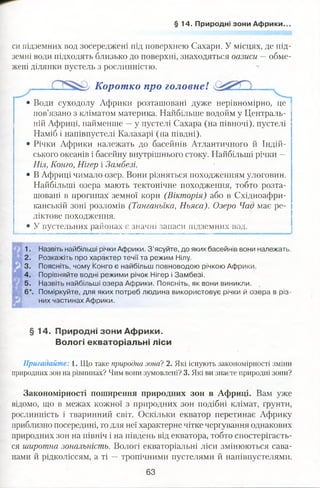 §1 4. Природні зони Африки.
си підземних вод зосереджені під поверхнею Сахари. У місцях, де під­
земні води підходять близько до поверхні, знаходяться оазиси — обме­
жені ділянки пустель з рослинністю.
Коротко про головне! _
• Води суходолу Африки розташовані дуже нерівномірно, це
пов’язано з кліматом материка. Найбільше водойм у Централь­
ній Африці, найменше —у пустелі Сахара (на півночі), пустелі
Наміб і напівпустелі Калахарі (на півдні).
• Річки Африки належать до басейнів Атлантичного й Індій­
ського океанів і басейну внутрішнього стоку. Найбільші річки —
Ніл, Конго, Нігер і Замбезі.
• В Африці чимало озер. Вони різняться походженням улоговин.
Найбільші озера мають тектонічне походження, тобто розта­
шовані в прогинах земної кори (Вікторія) або в Східноафри-
канській зоні розломів (Танганьїка, Ньяса). Озеро Чад має ре­
ліктове походження.
• У пустельних районах є значні запаси підземних вод.
1. Назвіть найбільші річки Африки. З’ясуйте, до яких басейнів вони належать.
2. Розкажіть про характер течії та режим Нілу.
3. Поясніть, чому Конго є найбільш повноводою річкою Африки.
4. Порівняйте водні режими річок Нігер і Замбезі.
5. Назвіть найбільші озера Африки. Поясніть, як вони виникли.
6*. Поміркуйте, для яких потреб людина використовує річки й озера в різ­
них частинах Африки.
§ 14. Природні зони Африки.
Вологі екваторіальні ліси
Пригадайте: 1. Що таке природна зона? 2. Які існують закономірності зміни
природних зон на рівнинах? Чим вони зумовлені? 3. Які ви знаєте природні зони?
Закономірності поширення природних зон в Африці. Вам уже
відомо, що в межах кожної з природних зон подібні клімат, ґрунти,
рослинність і тваринний світ. Оскільки екватор перетинає Африку
приблизно посередині, то для неї характерне чітке чергування однакових
природних зон на північ і на південь від екватора, тобто спостерігаєть­
ся широтна зональність. Вологі екваторіальні ліси змінюються сава­
нами й рідколіссям, а ті —тропічними пустелями й напівпустелями.
63
 