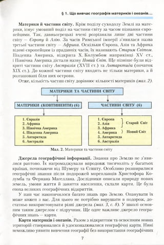§ 1. Що вивчає географія материків і океанів..
Материки й частини світу. Крім поділу суходолу Землі на мате­
рики, існує умовний поділ на частини світу за часом пізнання євро­
пейцями. Так, давньогрецькі вчені розрізняли лише дві частини
світу — Європу й Азію. За часів Римської імперії з’явилася назва
третьої частини світу —Африка. Оскільки Європа, Азія та Африка
відомі європейцям із прадавніх часів, їх називають Старим Світом.
Південна Америка, відкрита X. Колумбом наприкінці XV ст.,
і Північна Америка дістали назву Новий Світ. Ще пізніше були від­
криті частини світу Австралія (XVII ст.) та Антарктида (початок
XIX ст.). До кожної частини світу входять не тільки материки, а й
розташовані біля них острови.
Отже, кількість частин світу дорівнює кількості материків (мал. 2).
Мал. 2. Материки та частини світу
Джерела географічної інформації. Знання про Землю не з’яви­
лися раптово. їх нагромаджували впродовж тисячоліть у багатьох
країнах, починаючи від Шумеру та Єгипту. Особливо розширилися
географічні знання після подорожей мореплавців Христофора Ко­
лумба та Фернана Магеллана. Дослідники описали природу нових
земель, умови життя й заняття населення, склали карти. Це була
епоха великих географічних відкриттів.
У наш час накопичилося багато знань про Землю. Опанувати їх
може кожен з вас. Для цього не потрібно вирушати в подорож, до­
статньо використовувати різні джерела (мал. З, с. 8). У школі основ­
ним таким джерелом є підручник. Ще одне важливе джерело геогра­
фічних знань —карти.
Карти материків і океанів. Разом з відкриттям та освоєнням нових
територій створювалися й удосконалювалися географічні карти. Нині
неможливо уявити вивчення географії без використання географічних
7
 