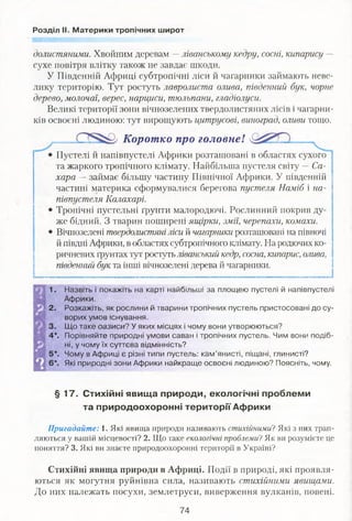 Розділ II. Материки тропічних широт
долистяними. Хвойним деревам —ліванському кедру, сосні, кипарису —
сухе повітря влітку також не завдає шкоди.
У Південній Африці субтропічні ліси й чагарники займають неве­
лику територію. Тут ростуть лавролиста олива, південний бук, чорне
дерево, молочаї, верес, нарциси, тюльпани, гладіолуси.
Великі території зони вічнозелених твердолистяних лісів і чагарни­
ків освоєні людиною: тут вирощують цитрусові, виноград, оливи тощо.
Коротко про головнеІ ...
Пустелі й напівпустелі Африки розташовані в областях сухого
та жаркого тропічного клімату. Найбільша пустеля світу —Са­
хара — займає більшу частину Північної Африки. У південній
частині материка сформувалися берегова пустеля Наміб і на­
півпустеля Калахарі.
Тропічні пустельні ґрунти малородючі. Рослинний покрив ду­
же бідний. З тварин поширені ящірки, змії, черепахи, комахи.
Вічнозелені твердолистяні ліси й чагарники розташовані на півночі
й півдні Африки, в областях субтропічного клімату. На родючих ко­
ричневих ґрунтах тут ростутьліванський кедр, сосна, кипарис, олива,
південний бук та інші вічнозелені дерева й чагарники.
1. Назвіть і покажіть на карті найбільші за площею пустелі й напівпустелі
Африки.
2. Розкажіть, як рослини й тварини тропічних пустель пристосовані до су­
ворих умов існування.
3. Що таке оазиси? У яких місцях і чому вони утворюються?
4*. Порівняйте природні умови саван і тропічних пустель. Чим вони подіб­
ні, у чому їх суттєва відмінність?
5*. Чому в Африці є різні типи пустель: кам’янисті, піщані, глинисті?
6*. Які природні зони Африки найкраще освоєні людиною? Поясніть, чому.
§ 17. Стихійні явища природи, екологічні проблеми
та природоохоронні території Африки
Пригадайте: І. Які явища природи називають стихійними? Які з них трап­
ляються у вашій місцевості? 2. Що таке екологічні проблеми ?Як ви розумієте це
поняття? 3. Які ви знаєте природоохоронні території в Україні?
Стихійні явища природи в Африці. Події в природі, які проявля­
ються як могутня руйнівна сила, називають стихійними явищами.
До них належать посухи, землетруси, виверження вулканів, повені.
74
 