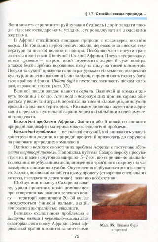 § 17 . Стихійні явища природи.
Вони можуть спричинити руйнування будівель і доріг, завдати шко­
ди сільськогосподарським угіддям, супроводжуватися людськими
жертвами.
В Африці стихійними явищами природи є насамперед постійні
посухи. Це тривалий період нестачі опадів, переважно за високої тем­
ператури та низької вологості повітря. Особливо часто посухи трап­
ляються в зоні саван Північної і Східної Африки. Посухи супроводжу­
ються суховієм — вітром, який переносить жарке й сухе повітря,
а також безліч дрібних порошинок піску та пилу на тисячі кілометрів.
Посухи та суховії призводять до втрат урожаю сільськогосподарських
культур, знищення пасовищ і, як наслідок, спричинюють голод у бага­
тьох країнах Африки. Піщані бурі в пустелях засипають піском коло­
дязі, караванні шляхи (мал. 35).
Великої шкоди завдає нашестя сарани. Зазвичай ці комахи жи­
вуть поодинці й осіло. Але іноді з незрозумілих причин сарана зби­
рається у величезні зграї й перелітає на тисячі кілометрів, знищуючи
врожай на значних територіях. «Килимом диявола» охрестили афри­
канці перельоти пустельної сарани, через які мільхіони людей змуше­
ні голодувати.
Екологічні проблеми Африки. Змінити або й повністю знищити
природні ландшафти материка можуть екологічні проблеми.
Екологічні проблеми — це складні ситуації, які виникають унаслі­
док втручання людини в природні процеси й призводять до порушен­
ня рівноваги природних комплексів.
Однією з великих екологічних проблем Африки є поступове збіль­
шення територіїпустель. Наприклад, пустеля Сахара щороку просува­
ється на південь смугою завширшки 5-7 км, що спричинено діяльніс­
тю людини: вирубуванням лісів, знищенням трав’яного покриву під час
надмірного випасання худоби. Опустелення відбувається досить швид­
ко. Заходи, покликані запобігти цьому процесу (створення спеціальних
загород, насадження дерев тощо), поки що неефективні.
Щоб зупинити наступ Сахари на сава­
ну, уряди прилеглих країн домовилися
про створення так званого зеленого поя­
су — території завширшки 20-30 км, де
висаджуються фінікові пальми, акації,
вічнозелені австралійські евкаліпти.
Великою екологічною проблемою є
знищення вологих і перемінно-вологих лісів
екваторіального поясу Африки. Деякі аф- Мал 35 піщана буря
риканські країни в гонитві за миттєвими в пустелі
75
 