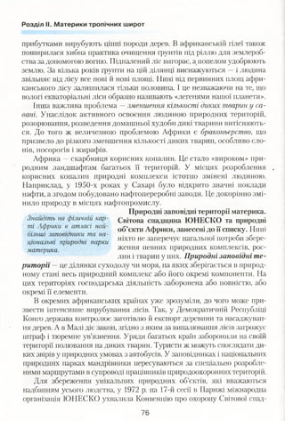 Розділ ІІ. Материки тропічних широт
прибутками вирубують цінні породи дерев. В африканській гілеї також
поширилася хибна практика очищення ґрунтів під ріллю для землероб­
ства за допомогою вогню. Підпалений ліс вигорає, а попелом удобрюють
землю. За кілька років ґрунти на цій ділянці виснажуються —і людина
звільняє від лісу все нові й нові площі. Нині від первинних площ афри­
канського лісу залишилася тільки половина. І це незважаючи на те, що
вологі екваторіальні ліси образно називають «легенями нашої планети».
Інша важлива проблема —зменшення кількості диких тварин у са­
вані. Унаслідок активного освоєння людиною природних територій,
розорювання, розведення домашньої худоби дикі тварини витісняють­
ся. До того ж величезною проблемою Африки є браконьєрство, що
призвело до різкого зменшення кількості диких тварин, особливо сло­
нів, носорогів і жирафів.
Африка —скарбниця корисних копалин. Це стало «вироком» при­
родним ландшафтам багатьох її територій. У місцях розроблення ,
корисних копалин природні комплекси істотно змінені людиною.
Наприклад, у 1950-х роках у Сахарі було відкрито значні поклади
нафти, а згодом побудовано нафтопереробні заводи. Це докорінно змі­
нило природу в місцях нафтопромислу.
Природні заповідні території материка.
Знайдіть на фізичній кар- Світова спадщина ЮНЕСКО та природні
ті Африки в атласі най- 0б»єкти Африки, занесені до її списку. Нині
більші заповідники та на- ґ ґ
Л . ніхто не заперечує нагальної потреби зоере-цюнальт природні парки ' 1 '
материка ження певних природних комплексів, рос­
лин і тварин у них. Природні заповідні те­
риторії —це ділянки суходолу чи моря, на яких зберігається в природ­
ному стані весь природний комплекс або його окремі компоненти. На
цих територіях господарська діяльність заборонена або повністю, або
окремі її елементи.
В окремих африканських країнах уже зрозуміли, до чого може при­
звести інтенсивне вирубування лісів. Так, у Демократичній Республіці
Конго держава контролює заготівлю й експорт деревини та насаджуван­
ня дерев. А в Малі діє закон, згідно з яким за випалювання лісів загрожує
штраф і тюремне ув’язнення. Уряди багатьох країн заборонили на своїй
території полювання на диких тварин. Туристи ж можуть споглядати ди­
ких звірів у природних умовах з автобусів. У заповідниках і національних
природних парках мандрівники пересуваються за спеціально розробле­
ними маршрутами в супроводі працівників природоохоронних територій.
Для збереження унікальних природних об’єктів, які вважаються
надбанням усього людства, у 1972 р. на 17-й сесії в Парижі міжнародна
організація ЮНЕСКО ухвалила Конвенцію про охорону Світової спад-
76
 