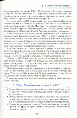 § 17 . Стихійні явища природи..
щини, яка набула чинності в 1975 р. Нині до списку Світової спадщини
ЮНЕСКО внесено 981 об’єкт у 157 державах світу. Статус об’єкта Сві­
тової спадщини гарантує його збереження, підвищує престиж, сприяє
популяризації та розвитку екологічного туризму.
До списку включено 116 природних і культурних об’єктів Африки, які
займають майже 9 % території континенту. Лідерами за кількістю об’єк­
тів Світової спадщини є Ефіопія, Марокко, Туніс, Алжир, Єгипет, Танза­
нія та Південна Африка. Найбільше природних об’єктів Світової спадщи­
ни знаходиться в Південній і Східній Африці в зоні саван і рідколісся.
Найвідоміший у світі національний природний парк у зоні саван
Серенгеті, що в Танзанії, заснований у 1940 р. На його території зберег­
лися в природному стані дикі травоїдні тварини: антилопи, зебри, буй­
воли, носороги, жирафи, бегемоти, слони. З хижаків тут мешкають леви,
гепарди й леопарди. У 1959 р. із Серенгеті виокремився Національний
парк Нгоронгоро, розташований на згаслому вулкані.
Найстарішим національним природним парком на континенті є парк
Крюгер на річці Лімпопо на межі Мозамбіку та Південної Африки, за­
снований у 1898 р. Тут у недоторканій природі живе 137 видів ссавців:
леви, носороги, слони, зебри, леопарди, бегемоти, жирафи та ін.
До списку ЮНЕСКО занесено також танзанійський Національний
парк Кіліманджаро. На території Уганди відомий Національний парк
Рувензорі-Маунтінс. На цьому гірському масиві охороняються людино­
подібні мавпи горили та шимпанзе.
Міжнародною спільнотою охороняються й водні об’єкти Африки.
Зокрема на території Зімбабве під охороною перебуває водоспад Вік­
торія. У Малаві в 1980 р. створений Національний парк «Озеро Ньяса»
для збереження унікальної екосистеми тропічних риб.
Створення заповідних територій допомагає зберегти унікальні ланд­
шафти Африки.
• До стихійних явищ Африки належать посухи, піщані бурі, пове­
ні, нашестя сарани тощо, які завдають великої шкоди місцево­
му населенню.
• Основними екологічними проблемами Африки є збільшення те­
риторії пустель, зменшення площі вологих тропічних лісів унаслі­
док їх вирубування людиною, скорочення кількості тварин тощо.
• Для розв’язання екологічних проблем і збереження унікальної
природи в Африці створено багато заповідників і національних
природних парків.
Коротко про головне!
77
 