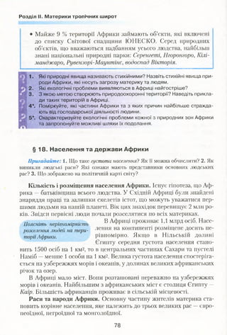 Розділ II. Материки тропічних широт
Майже 9 % території Африки займають об’єкти, які включені
до списку Світової спадщини ЮНЕСКО. Серед природних
об’єктів, що вважаються надбанням усього людства, найбільш
знані національні природні парки: Серенгеті, Нгоронгоро, Кілі­
манджаро, Рувензорі-Маунтінс, водоспад Вікторія.
1. Які природні явища називають стихійними? Назвіть стихійні явища при­
роди Африки, які несуть загрозу материку та людям.
2. Які екологічні проблеми виявляються в Африці найгостріше?
3. З якою метою створюють природоохоронні території? Наведіть прикла­
ди таких територій в Африці.
4*. Поміркуйте, які частини Африки та з яких причин найбільше стражда­
ють від господарської діяльності людини.
5*. Охарактеризуйте екологічні проблеми кожної з природних зон Африки
та запропонуйте можливі шляхи їх подолання.
§ 18. Населення та держави Африки
Пригадайте: 1. Що таке густота населення? Як її можна обчислити? 2. Як
виникли людські раси? Які ознаки мають представники основних людських
рас? 3. ТІТо зображено на політичній карті світу?
Кількість і розміщення населення Африки. Існує гіпотеза, що Аф­
рика —батьківщина всього людства. У Східній Африці були знайдені
знаряддя праці та залишки скелетів істот, що можуть уважатися пер­
шими людьми на нашій планеті. Вік цих знахідок перевищує 2 мли ро­
ків. Звідси первісні люди почали розселятися по всіх материках.
В Африці проживає 1,1 млрд осіб. Насе­
лення на континенті розміщене досить не­
рівномірно. Якщо в Нільській долині
Єгипту середня густота населення стано­
вить 1500 осіб на 1 км2, то в центральних частинах Сахари та пустелі
Наміб —менше 1 особи на 1 км2. Велика густота населення спостеріга­
ється на узбережжях морів і океанів, у долинах великих африканських
річок та озер.
В Африці мало міст. Вони розташовані переважно на узбережжях
морів і океанів. Найбільшим з африканських міст є столиця Єгипту —
Каїр. Більшість африканців проживає в сільській місцевості.
Раси та народи Африки. Основну частину жителів материка ста­
новить корінне населення, яке належить до трьох великих рас —євро­
пеоїдної, негроїдної та монголоїдної.
Поясніть нерівномірність
розселення людей на тери­
торії Африки.
78
 