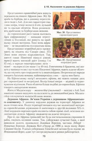 § 1 8 . Населення та держави Африки
Представники європеоїдноїраси живуть
переважно на півночі Африки (мал. 36). Це
араби та бербери, які в давнину пересели­
лися сюди з Азії. Для них характерні сма­
глява шкіра, темне волосся й очі, вузький
ніс та овальне обличчя. Вони розмовля­
ють арабською та берберською мовами.
До європеоїдної раси також належать
бури (африканери) — нащадки пересе­
ленців із Голландії, які живуть на край­
ньому півдні материка. їхня мова афри­
канс —це видозмінена голландська мова.
Представники негроїдної раси прожи­
вають на південь від Сахари (мал. 37).
Зовні вони значно відрізняються. Так,
жителі саван Північної півкулі (масаї,
тутсі) мають високий зріст (понад 1 м
85 см), а народи екваторіальних лісів —
пігмеї —малорослі (не вище 1 м 40 см). Готентоти й бушмени,які жи­
вуть у напівпустелях і пустелях Південної Африки, мають пласке облич­
чя, що свідчить про спорідненість із монголоїдами. Негритянські народи
говорять багатьма мовами, найпоширеніша з них —група мов банту.
На Ефіопському нагір’ї мешкають ефіопи, які мають ознаки двох
рас: європеоїдної та негроїдної. Колір їхньої шкіри —мідний із черво­
нуватим відтінком. Риси обличчя більш подібні до європейців. Ефіопи
говорять амхарською мовою.
Жителі Мадагаскару —малагасійці (мальгаші) —вихідці з Азії. їхні
зовнішні ознаки вказують на належність до монголоїдноїраси. Малага­
сійці спілкуються малагасійською мовою.
Держави Африки. Зв’язки України з державами Африкансько­
го континенту. У давнину кордони держав на території Африки не
мали чітких меж. Поділ території почався під час колонізації матери­
ка європейськими державами й закінчився в другій половині XX ст.
Лінії кордонів окремих країн являють собою прямі лінії, оскільки ко­
лонізатори ділили Африку зважаючи на власні інтереси.
Про те, що Африка тривалий час була постачальником сировини й
рабів, свідчать колишні назви. Так, узбережжя сучасної Гани, з якої
вивозили золото, назргеалося Золотим Берегом, частина Ліберії —
Перцевим Берегом. Держава Кот-д’Івуар до 1986 р. мала назву Берег
Слонової Кості. Узагалі узбережжя Гвінейської затоки було відоме як
Невільничий Берег, адже тут зосереджувалися ринки работоргівлі.
Мал. 36. Представники
європеоїдної раси
Мал. 37. Представники
негроїдної раси
79
 