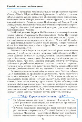Розділ II. Материки тропічних широт
У 1950 р. на території Африки було тільки чотири незалежні держави:
Єгипет, Ефіопія, Ліберія та Південно-Африканська Республіка. Із середини
XX ст. почалось активне визволення африканських країн від колоніаль­
ного поневолення. 1960 рік називають «роком Африки», адже протягом
нього звільнилося 17 країн материка. Нині на території Африки 54 неза­
лежні держави. Залежними залишилися тільки території деяких островів.
Україна підтримує тісні торговельні, культурні, туристичні зв’яізки з
багатьма країнами Африки.
Найбільші держави Африки. Найбільшими за площею країнами ма­
терика є Алжир, Демократична Республіка Конго і Судан. На території
кожної з них могли б уміститися чотири такі держави, як Україна. За
чисельністю населення вирізняється Нігерія —175 млн осіб. Це майже
в 4 рази більше, ніж живе людей у нашій державі. Нігерія також най­
більш багатонаціональна країна в Африці. На її території проживає
майже 250 народностей.
Більшість країн Африки має вкрай низький рівень економічного
розвитку й перебуває на останніх сходинках у світовій економіці. Насе­
лення зазвичай займається малопродуктивним землеробством: виро­
щує олійну пальму, какао, арахіс, бавовник, каучукові дерева, рис, ку­
курудзу, просо. Крім того, мешканці розводять велику рогату худобу,
займаються розробленням корисних копалин і заготівлею деревини.
Останнім часом зростає роль туристичного бізнесу в країнах Північної
Африки. Особливо активно цей вид діяльності розвивається в Єгипті.
До високорозвинених країн світу належить лише Південна Африка
(ПА), розташована на крайньому півдні материка. Країна дуже багата
на корисні копалини. Тут зосереджено 62 % світових запасів золота.
Видобувають також кам’яне вугілля, залізну руду, хром, марганець,
свинець, цинк, титан, платину, уран, алмази. Країна забезпечує себе
металом, хімічними продуктами. Налагоджено виробництво різнома­
нітних машин, зокрема автомобілів. У сільському господарстві переважає
розведення великої рогатої худоби й овець. Вирощують пшеницю, ку­
курудзу, арахіс, цукрову тростину, тютюн, цитрусові, виноград.
Коротко про головне!
• На Африканському континенті проживає 1,1 млрд осіб. Насе­
лення розміщене нерівномірно, що пояснюється природними
умовами й історією заселення материка.
• В Африці проживають представники трьох основних людських
рас: на півночі —європеоїдної, у Тропічній Африці —негроїдної,
на острові Мадагаскар —монголоїдної. На материку живе багато
народів, які вирізняються оригінальністю мови й культури.
80
 