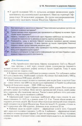 § 1 8 . Населення та держави Африки
• У другій половині XX ст. почалось активне визволення країн
континенту від колоніальної залежності. Нині на території Аф­
рики існує 54 незалежні держави. До групи високорозвинених
країн світу належить тільки Південна Африка (ПА).
1. Яка чисельність населення Африки? Чим пояснюється різна густота на­
селення в межах материка?
2. Представники яких людських рас проживають в Африці та на яких тери­
торіях вони поширені?
3. Назвіть і покажіть на політичній карті Африки найбільші за площею, чи­
сельністю населення та рівнем розвитку країни материка.
4*. Поміркуйте, чому в жителів Ефіопії склалися проміжні расові ознаки
(європеоїдів і негроїдів). З яких причин на інших територіях Північної
Африки немає представників мішаних рас?
5*. Чим можна пояснити рівні, ніби проведені під лінійку, державні кордони
більшості африканських країн?
б*. Знайдіть матеріали та підготуйте інформацію про зв’язки України з дер­
жавами Африканського континенту.
Для допитливих
• Від Аравійського півострова Африку відокремлює Баб-ель-Мандеб-
ська протока, у якій через складні умови судноплавства (наявність
великої кількості коралових рифів) загинуло багато кораблів. Тому її назва
перекладається як «ворота сліз».
• В Африці знаходяться найбільші родовища алмазів. Тут добувають майже
95 %усіх алмазів світу. Найбільших! з алмазів «Куллінан» був знайдений у 1905 р.,
його маса становила 3106 карат, або 621,2 г.
• Найбільша на планеті кількість сонячних днів на рік буває в пустелі Саха­
ра —сонце світить там 4300 год/на рік (для порівняння: в Україні на узбережжі
Чорного й Азовського морів —2300-2500 год/на рік).
• В екваторіальному поясі Африки поширене хлібне дерево. Його плоди ви­
ростають прямо на стовбурі. Вони містять крохмалистий м’якуш, який ужива­
ють у вареному або смаженому вигляді. Також із нього роблять тісто для млин­
ців. Мабуть, тому дерево називають хлібним.
• Африканський страус відкладає найбільші яйця серед птахів: їх дов­
жина становить 14-15,5 см, а важать вони 1,5-2 кг. Таким яйцем можна на­
годувати десятьох людей. Ще більші яйця відкладав вимерлий птах епіорніс,
який гніздився на острові Мадагаскар. Вони містили 8-9 л рідини, стільки ж,
як 7 страусових або 180 курячих. Довжина яєць досягала 35 см.
• Найвищі люди на нашій планеті — африканське плем’я тутсі. Середній
зріст дорослого чоловіка становить 1 м 85 см. А найнижчі —африканські пігмеї,
які живуть в екваторіальній Африці. їх зріст не перевищує 1 м 40 см у чоловіків,
а жінки ще нижчі. З грецької мови слово пігмей перекладається, як «величиною
з кулак».
81
О
 