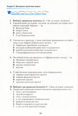 Розділ II. Материки тропічних широт
9 ОЦІНЮЄМО ВЛАСНІ ЗДОБУТКИ
І. Виберіть правильну відповідь (0-1 бал за кожне завдання).
1. Європейський дослідник, відомий, як перший дослідник внут­
рішніх територій Африки, -- це
А Васко да Гама
Б Генрі Стенлі
В Девід Лівінгстон
Г Єгор Ковалевський
2. Тектонічна структура, з якою пов’язане формування на північ­
ному сході Африки Ефіопського нагір’я, —це
А Африкано-Аравійська платформа
Б молодий (кайнозойський) пояс складчастості
В давній (палеозойський) пояс складчастості
Г Східноафриканська система розломів
3. Постійний вітер, що приносить в Африку вологу погоду, —це
А Північно-східний пасат
Б Південно-східний пасат
В західне перенесення
Г мусони
4. У зоні вологих екваторіальних лісів сформувалися
А червоно-жовті фералітні ґрунти
Б червоні фералітні ґрунти
В коричневі ґрунти
Г тропічні пустельні ґрунти
II. Виберіть три правильні відповіді (0-3 бали за кожне завдання).
5. Характерні ознаки рослинності вологого екваторіального лісу —
1 ліси є листопадними
2 ліси багатоярусні
3 ліси є вічнозеленими
4 у лісі переважають хвойні рослини
5 розмаїття видів рослин
6 бідність видового складу рослин
7 у лісі густий трав’яний покрив
 