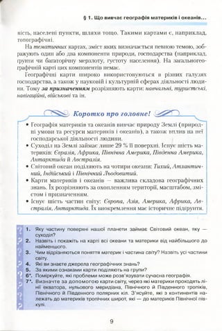 § 1. Що вивчає географія материків і океанів..
ність, населені пункти, шляхи тощо. Такими картами є, наприклад,
топографічні.
На тематичних картах, зміст яких визначається певною темою, зоб­
ражують один або два компоненти природи, господарства (наприклад,
ґрунти чи багаторічну мерзлоту, густоту населення). На загальногео-
графічній карті цих компонентів немає.
Географічні карти широко використовуються в різних галузях
господарства, а також у науковій і культурній сферах діяльності люди­
ни. Тому за призначенням розрізняють карти: навчальні, туристські,
навігаційні, військові та ін.
Коротко про головне! 'О У П
• Географія материків та океанів вивчає природу Землі (природ­
ні умови та ресурси материків і океанів), а також вплив на неї
господарської діяльності людини.
• Суходіл на Землі займає лише 29 % її поверхні. Існує шість ма­
териків: Євразія, Африка, Північна Америка, Південна Америка,
Антарктида й Австралія.
• Світовий океан поділяють на чотири океани: Тихий, Атлантич­
ний, Індійський і Північний Льодовитий.
• Карти материків і океанів — важлива складова географічних
знань. їх розрізняють за охопленням території, масштабом, змі­
стом і призначенням.
• Існує шість частин світу: Європа, Азія, Америка, Африка, Ав­
стралія, Антарктида. їх виокремлення має історичне підґрунтя.
1. Яку частину поверхні нашої планети займає Світовий океан, яку —
суходіл?
2. Назвіть і покажіть на карті всі океани та материки від найбільшого до
найменшого.
3. Чим відрізняються поняття материк і частина світу? Назвіть усі частини
світу.
4. Які ви знаєте джерела географічних знань?
5. За якими ознаками карти поділяють на групи?
6*. Поміркуйте, які проблеми може розв’язувати сучасна географія.
7*. Визначте за допом огою карти світу, через які материки проходять лі­
нії екватора, нульового меридіана, Північного й Південного тропіків,
Північного й Південного полярних кіл. З ’ясуйте, які з континентів на­
лежать до материків тропічних широт, які — до материків Північної пів­
кулі.
9
 