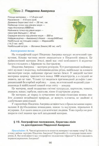Тема 2, Південна Америка
Площа материка — 17,8 млн км2.
Населення — 410 млн осіб.
Довжина берегової лінії — 26 тис. км.
Найвища точка над рівнем моря —
гора Аконкагуа (6959 м).
Найнижча точка від рівня моря —
півострів Вальдєс (-40 м).
Середня висота над рівнем моря — 580 м.
Найдовша річка —Амазонка (з Укаялі—понад 6400 км).
Найбільше за площею озеро — Маракайбо
(14,3 тис. км2).
Найбільший острів — Вогняна Земля (48 тис. км2).
Анонсування теми
На географічній карті Південна Америка нагадує величезний три­
кутник, більша частина якого знаходиться в Південній півкулі. Це
найвологіший материк Землі, який має свої особливості й водночас
багато спільного з Африкою та Австралією.
Південна Америка —материк рекордів. Тут розташовані: найвищі у
світі вулкан і водоспад, найповноводніша річка, найбільше за площею
високогірне озеро, найдовше гірське пасмо Землі. У західній частині
материка щороку трапляється понад 1000 землетрусів, а в східній не
знають, що це таке. Тільки тут водяться прісноводний дельфін і аме­
риканський безгорбий верблюд —лама, велетенський водяний удав —
анаконда й найбільший хижий птах світу —кондор.
Це материк, який подарував світові кукурудзу, картоплю, томати,
ананаси, какао, гарбузи, квасолю, хінне й каучукове дерева.
Це материк, де поряд із сучасними містами-гігантами можна зна­
йти ділянки незайманої природи, де живуть племена, не знайомі зі
здобутками цивілізації.
У європейців Південна Америка асоціюється з бразильськими карна­
валами й футбольними командами, кавою та каучуком, ніраньями й
ягуарами. Але цього замало для освіченої людини. Тож спробуємо роз­
ширити свої знання про цей загадковий материк.
§ 19. Географічне положення, берегова лінія
та дослідження Південної Америки
Пригадайте: і . Чим відрізняються поняття материк і частина світу? 2. Яку
площу займає материк Південна Америка? Порівняйте її з площами інших мате­
риків. 3. Які особливості має географічне положення Африки? 4. Кого вважають
першовідкривачем Америки?
90
 