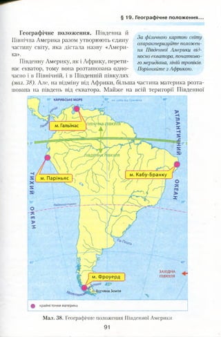 § 1 9 . Географічне положення..
м. Гальїнас
м, Кабу-Бранку
м. Паріньяс
Південний тропік
іяна Земля
Географічне положення. Південна й
Північна Америка разом утворюють єдину
частину світу, яка дістала назву «Амери­
ка».
Південну Америку, як і Африку, перети­
нає екватор, тому вона розташована одно-
За фізичною картою світу
охарактеризуйте положен­
ня Південної Америки від­
носно екватора, початково­
го меридіана, ліній тропіків.
Порівняйте з Африкою.
часно і в Північній, і в Південній півкулях
(мал. 38). Але, на відміну від Африки, більша частина материка розта­
шована на південь від екватора. Майже на всій території Південної
на захід в ід ГринвічаКАРИБСЬКЕ МОРЕ
м. Фроуерд
ЗАХІДНА
ПІВКУЛЯ
Ц крайні точки материка
Мал. 38. Географічне положення Південної Америки
91
 