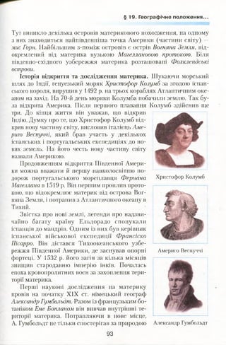 § 19. Географічне положення.
Тут виникло декілька островів материкового походження, на одному
з них знаходиться найпівденніша точка Америки (частини світу) —
мис Горн. Найбільшим з-поміж островів є острів Вогняна Земля, від­
окремлений від материка вузькою Магеллановою протокою. Біля
південно-східного узбережжя материка розташовані Фолклендськг
острови.
Історія відкриття та дослідження материка. Шукаючи морський
шлях до Індії, генуезький моряк Христофор Колумб за згодою іспан­
ського короля, вирушив у 1492 р. на трьох кораблях Атлантичним оке­
аном на захід. На 70-й день моряки Колумба побачили землю. Так бу­
ла відкрита Америка. Після першого плавання Колумб здійснив ще
три. До кінця життя він уважав, що відкрив
Індію. Думку про те, що Христофор Колумб від­
крив нову частину світу, висловив італієць Аме-
риго Веспуччі, який брав участь у декількох
іспанських і португальських експедиціях до но­
вих земель. На його честь нову частину світу
назвали Америкою.
Продовженням відкриття Південної Амери­
ки можна вважати й першу навколосвітню по­
дорож португальського мореплавця Фернана
Магеллана в 1519 р. Він першим проплив прото­
кою, що відокремлює материк від острова Вог­
няна Земля, і потрапив з Атлантичного океану в
Тихий.
Звістка про нові землі, легенди про надзви­
чайно багату країну Ельдорадо спонукали
іспанців до мандрів. Одним із них був керівник
іспанської військової експедиції Франсіско
Пісарро. Він дістався Тихоокеанського узбе­
режжя Південної Америки, де заснував опорні
фортеці. У 1532 р. його загін за кілька місяців
знищив стародавню імперію інків. Почалась
епоха кровопролитних воєн за захоплення тери­
торії материка.
Перші наукові дослідження на материку
провів на початку XIX ст. німецький географ
Александр Гумбольдт. Разом із французьким бо­
таніком Еме Бопланом він вивчав внутрішні те­
риторії материка. Потрапляючи в нове місце,
А. Гумбольдт не тільки спостерігав за природою Александр Гумбольдт
Христофор Колумб
Америго Веспуччі
93
 