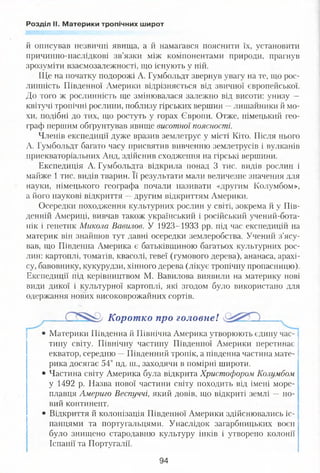 Розділ II. Материки тропічних широт
й описував незвичні явища, а й намагався пояснити їх, установити
причинно-наслідкові зв’язки між компонентами природи, прагнув
зрозуміти взаємозалежності, що існують у ній.
Ще на початку подорожі А. Гумбольдт звернув увагу на те, що рос­
линність Південної Америки відрізняється від звичної європейської.
До того ж рослинність ще змінювалася залежно від висоти: унизу —
квітучі тропічні рослини, поблизу гірських вершин —лишайники й мо­
хи, подібні до тих, що ростуть у горах Європи. Отже, німецький гео­
граф першим обґрунтував явище висотної поясності.
Членів експедиції дуже вразив землетрус у місті Кіто. Після нього
А. Гумбольдт багато часу присвятив вивченню землетрусів і вулканів
приекваторіальних Анд, здійснив сходження на гірські вершини.
Експедиція А. Гумбольдта відкрила понад 3 тис. видів рослин і
майже 1 тис. видів тварин. Її результати мали величезне значення для
науки, німецького географа почали називати «другим Колумбом»,
а його наукові відкриття —другим відкриттям Америки.
Осередки походження культурних рослин у світі, зокрема й у Пів­
денній Америці, вивчав також український і російський учений-бота-
нік і генетик Микола Вавилов. У 1923-1933 рр. під час експедиції! на
материк він знайшов тут давні осередки землеробства. Учений з’ясу­
вав, що Південна Америка є батьківщиною багатьох культурних рос­
лин: картоплі, томатів, квасолі, гевеї (гумового дерева), ананаса, арахі­
су, бавовнику, кукурудзи, хінного дерева (лікує тропічну пропасницю).
Експедиції під керівництвом М. Вавилова виявили на материку нові
види дикої і культурної картоплі, які згодом було використано для
одержання нових високоврожайних сортів.
• Материки Південна й Північна Америка утворюють єдину
тину світу. Північну частину Південної Америки перетинає
екватор, середню —Південний тропік, а південна частина мате­
рика досягає 54° пд. ш., заходячи в помірні широти.
• Частина світу Америка була відкрита Христофором Колумбом
у 1492 р. Назва нової частини світу походить від імені море­
плавця Америго Веспуччі, який довів, що відкриті землі —но­
вий континент.
• Відкриття й колонізація Південної Америки здійснювались іс­
панцями та португальцями. Унаслідок загарбницьких воєн
було знищено стародавню культуру інків і утворено колонії
Іспанії та Португалії.
Коротко про головне!
94
 