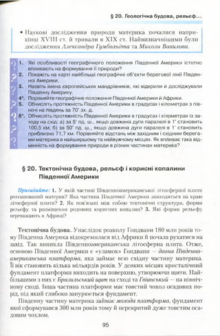 § 20. Геологічна будова, рельєф..
• Наукові дослідження природи материка почалися напри­
кінці XVIII ст. й тривали в XIX ст. Найвизначнішими були
дослідження Александра Гумбольдта та Миколи Вавилова.
1. Які особливості географічного положення Південної Америки істотно
впливають на формування її природи?
2. Покажіть на карті найбільші географічні об’єкти берегової лінії Півден­
ної Америки.
3. Назвіть імена європейських мандрівників, які відкрили й досліджували
Південну Америку.
4*. Порівняйте географічне положення Південної Америки й Африки.
5. Обчисліть протяжність Південної Америки в градусах і кілометрах з пів­
ночі на південь за 70° зх. д.
6*. Обчисліть протяжність Південної Америки в градусах і кілометрах із за­
ходу на схід: а) за 5° пд. ш., якщо довжина дуги паралелі в 1° становить
100,5 км; б) за 50° пд. ш., якщо довжина дуги паралелі в 1° становить
приблизно 71,7 км. Порівняйте відстань між західним і східним берега­
ми материка в найширшому та найвужчому місцях. Як впливає така від­
мінність на формування природи в різних частинах материка?
§ 20. Тектонічна будова, рельєф і корисні копалини
Південної Америки
Пригадайте: 1. У якій частині Південноамериканської літосферної плити
розташований материк? Яка частина Південної Америки знаходиться на краю
літосферної плити? 2. Як пов’язані між собою тектонічні структури, форми
рельєфу та розміщення родовищ корисних копалин? 3. Які форми рельєфу
переважають в Африці?
Тектонічна будова. Унаслідок розколу Гондвани 180 млн років то­
му Південна Америка відокремилася від Африки й почала рухатися на
захід. Так виникла Південноамериканська літосферна плита. Отже,
основою Південної Америки є «уламок» Гондвани —давня Південно­
американська платформа, яка займає всю східну частину материка.
Її вік становить кілька мільярдів років. У деяких місцях кристалічний
фундамент платформи виходить на поверхню, утворюючи щити. Най­
більшими з них є Бразильський щит на сході та Гвіанський —на північ­
ному сході. Інша частина платформи має товстий чохол осадових по­
рід, під який глибоко занурюється фундамент.
Південну частину материка займає молода платформа, фундамент
якої сформувався 300 млн років тому й перекритий дуже товстим оса­
довим чохлом.
95
 
