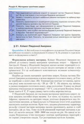 Розділ II. Материки тропічних широт
Чим відрізняється рельєф східної та західної частин Південної Амери­
ки? Як це пов’язано з тектонічною будовою материка?
Назвіть і покажіть на карті найбільші рівнини материка та найвищі вер­
шини Анд.
Поясніть закономірності розміщення родовищ корисних копалин у Пів­
денній Америці залежно від тектонічної будови.
Поясніть, чому Анди, що сформувалися на заході Південної Америки,
є найпротяжнішою гірською системою на Землі.
Поміркуйте, чим подібні тектонічна будова й рельєф Південної Америки
й Африки. Чим вони відрізняються?
Знайдіть на політичній карті Південної Америки такі країни: Бразилію,
Аргентину та Чилі. Поясніть, чи можливі сильні землетруси на території
цих країн.
§ 21. Клімат Південної Америки
Пригадайте: 1. Які особливості географічного положення Південної Амери­
ки найбільше впливають на формування її клімату? 2. Як рівнини та гори впли­
вають на формування клімату?
Формування клімату материка. Клімат Південної Америки по­
дібний до клімату інших материків тропічних широт — Африки й
Австралії. Однак у Південній Америці значно менше територій із су­
хим кліматом. А за кількістю опадів жоден материк не зможе з нею
зрівнятися. Усі ці особливості пояснюються впливом кліматотвір-
них чинників.
Подібно до інших материків тропічних широт, більша частина Пів­
денної Америки розташована в межах жаркого теплового поясу, де Сон­
це перебуває в зеніті (мал. 40). Температура повітря тут висока, протя­
гом року вона коливається від +20 до +28 °С. На південь від тропіка,
в умовах помірного теплового поясу, дещо холодніше. Узимку на півдні
материка температура не перевищує +10 °С, а на острові Вогняна Земля
буває навіть 0 °С. У горах узимку часто стоїть морозна погода.
У Південній Америці, як і на інших материках тропічних широт, та­
кож панують постійні вітри пасати. Але вони, на відміну від пасатів
Африки, приносять на материк опади, оскільки формуються над Ат­
лантичним океаном, де Бразильська та Гвіанська теплі течії додатково
насичують повітря вологою. Крім того, завдяки рівнинному характеру
рельєфу східної частини материка пасати проникають далеко в глиб
материка, аж до Анд. Тому на всій рівнинній території материка в ра­
йоні дії пасатів випадає 1000-3000 мм опадів на рік. На заході ж хо­
лодна Перуанська течія охолоджує повітря прибережних територій і
не сприяє утворенню опадів. Тут розташована пустеля Атакама.
98
 