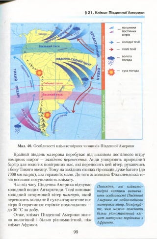 § 21. Клімат Південної Америки
напрямки
постійних
вітрів
холодні течи
Низький тиск
теплі течи
волога
погода
суха погода
"'Південні
'-високийтиск
Мал. 40. Особливості кліматотвіриих чинників Південної Америки
Крайній південь материка перебуває під впливом постійного вітру
помірних широт —західного перенесення. Анди утворюють природний
бар’єр для вологих повітряних мас, які переносить цей вітер, рухаючись
з боку Тихого океану. Тому на західних схилах гір опадів дуже багато (до
7000 мм на рік), а за горами їх мало. До того ж холодна Фолклендська те­
чія посилює посушливість клімату.
Час від часу Південна Америка відчуває
холодний подих Антарктиди. Тоді виникає
холодний штормовий вітер памперо, який
переносить холодне й сухе антарктичне по­
вітря й спричинює стрімке похолодання —
до ЗО °С за добу.
Отже, клімат Південної Америки знач­
но вологіший і більш різноманітний, ніж
клімат Африки.
Поясніть, які клімато-
твірні чинники визнача­
ють особливості Південної
Америки як найвологішого
материка світу. Поміркуй­
те, чим можна пояснити
більш різноманітний клі­
мат материка порівняно з
Африкою.
99
 