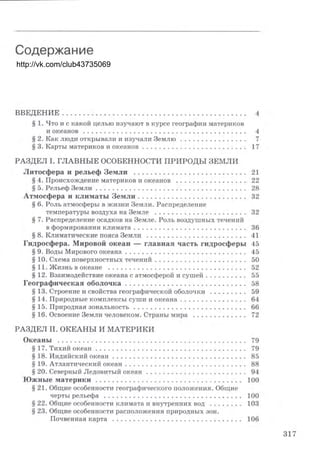 http://vk.com/club43735069
Содержание
вввдвнив . . . . . . . . . . . . . . . . . . . . . . . . . . . . . . . . . . . . . . . . . . . . 4
5 1. Что и с какой целью изучают в курсе географии материков
и океанов . . . . . . . . . . . . . . . . . . . . . . . . . . . . . . . . . . . . . _ . 4
5 2. Как люди открывали и изучали Землю . . . . . . . . . . . . . . . . 7
5 3. Карты материков и океанов . . . . . . . . . . . . . . . . . . . . . . . . . 17
РАЗДЕЛ І. ГЛАВНЫЕ ОСОБЕННОСТИ ПРИРОДЫ ЗЕМЛИ
Литосфера и рельеф Земли . . . . . . . . . . . . . . . . . . . . . . . . . . . 21
5 4. Происхождение материков и океанов . . . . . . . . . . . . . . . . . 22
5 5. Рельеф Земли . . . . . . . . . . . . . . . . . . . . . . . . . . . . . . . . . . . . 28
Атмосфера и климаты Земли . . . . . . . . . . . . . . . . . . . . . . . . . . 32
5 6. Роль атмосферы в жизни Земли. Распределение
температуры воздуха на Земле . . . . . . . . . . . . . . . . . . . . . . 32
5 7. Распределение осадков на Земле. Роль воздушных течений
в формировании климата . . . . . . . . . . . . . . . . . . . . . . . . . . . 36
5 8. Климатические пояса Земли . . . . . . . . . . . . . . . . . . . . . . . . 41
Гидросфера. Мировой океан - главная часть гидросферы 45
5 9. Воды Мирового океана . . . . . . . . . . . . . . . . . . . . . . . . . . . . _ 45
5 10. Схема поверхностных течений . . . . . . . . . . . . . . . . . . . . . . 50
5 11. Жизнь в океане . . . . . . . . . . . . . . . . . . . . . . . . . . . . . . . . . 52
5 12. Взаимодействие океана с атмосферой и сушей . . . . . . . . . . 55
Географическая оболочка . . . . . . . . . . . . . . . . . . . . . . . . . . . _ . 58
5 13. Строение и свойства географической оболочки . . . . . . . . . 59
5 14. Природные комплексы суши и океана . . . . . . . . . . . . . . . . 64
5 15.~Природная зональность . . . . . . . . . . . . . . . . . . . . . . . . . _ . 66
5 16. Освоение Земли человеком. Страны мира . . . . . . . . . . . . . 72
РАЗДЕЛ ІІ. ОКЕАНЬІ И МАТЕРИКИ
Океаны . . . . . . . . . . . . . . . . . . . . . . . . . . . . . . . . . . . . . . . . . . . . . 79
5 17. Тихий океан . . . . . . . . . . . . . . . . . . . . . . . . . . . . . . . . . . _ _ 79
5 18. Индийский океан . . . . . . . . . . . . . . . . . . . . . . . . . . . . . . _ . 85
5 19. Атлантический океан . . . . . . . . . . . . . . . . . . . . . . . . . . . . . 88
5 20. Северный Ледовитый океан . . . . . . . . . . . . . . . . . . . . . . . . 94
Южные материки . . . . . . . . . . . . . . . . . . . . . . . . . . . . . . . . . . . 100
5 21. Общие особенности географического положения. Общие
черты рельефа . . . . . . . . . . . . . . . . . . . . . . . . . . . . . . . . . 100
5 22. Общие особенности климата и внутренних вод . . . . . . . . 103
5 23. Общие особенности расположения природных зон.
Почвенная карта . . . . . . . . . . . . . . . . . . . . . . . . . . . . . . . 106
7
 