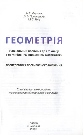 А. Г. Мерзляк
В. Б. Полонський
М. С. Якір
ГЕОМЕТРІЯ
Навчальний посібник для 7 класу
з поглибленим вивченням математики
ПРОПЕДЕВТИКА ПОГЛИБЛЕНОГО ВИВЧЕННЯ
Схвалено для використання
у загальноосвітніх навчальних закладах
Харків
«Гімназія»
2 0 1 5
 