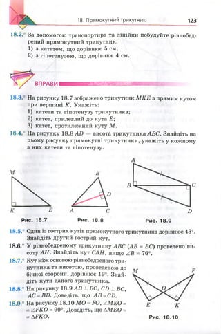 18. Прямокутний трикутник 123
18,2.° За допомогою транспортира та лінійки побудуйте рівнобед-
рений прямокутний трикутник:
1) з катетом, що дорівнює 5 см;
2) з гіпотенузою, що дорівнює 4 см.
І / ВПРАВНІ
18.3.° На рисунку 18.7 зображено трикутник М КЕ з прямим кутом
при вершині К. Укажіть:
1 ) катети та гіпотенузу трикутника;
2 ) катет, прилеглий до кута Е;
3) катет, протилежний куту М .
18.4.° На рисунку 18.8 АО — висота трикутника АВС. Знайдіть на
цьому рисунку прямокутні трикутники, укажіть у кожному
з них катети та гіпотенузу.
М В
Рис. 18.7 Рис. 18.8
Б
Рис. 18.9
18.5.° Один із гострих кутів прямокутного трикутника дорівнює 43°.
Знайдіть другий гострий кут.
18.6.° У рівнобедреному трикутнику АВС (АВ = ВС) проведено ви­
соту АН . Знайдіть кут САН, якщо ZB = 76°.
18.7.° Кут між основою рівнобедреного три­
кутника та висотою, проведеною до
бічної сторони, дорівнює 19°. Знай­
діть кути даного трикутника.
18.8.° На рисунку 18.9 АВ 1 ВС, СБ 1 ВС,
АС =ВБ. Доведіть, що АВ = С£>.
18.9.° На рисунку 18.10 МО =ЕО, /М Е О =
= АРКО = 90°. Доведіть, що АМЕО =
= ДЕКО. Рис. 18.10
М
О.
к
 