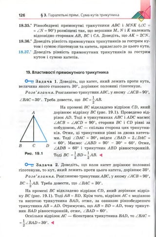 126 § 3. Паралельні прямі. Сума кутів трикутника
18.35.* Рівнобедрені прямокутні трикутники АВС і М И К =
= ZN = 90°) розміщені так, що вершини М , N і К належать
відповідно сторонам АВ, ВС і СА. Доведіть, що А К = 2СИ.
18.36.* Доведіть рівність прямокутних трикутників за гострим ку­
том і сумою гіпотенузи та катета, прилеглого до цього кута.
18.37.* Доведіть рівність прямокутних трикутників за гострим
кутом і сумою катетів.
19. Властивості прямокутного трикутника
О-тт Зад ача 1. Доведіть, що катет, який лежить проти кута,
величина якого становить 30°, дорівнює половині гіпотенузи.
Р о зе ’я за н н я . Розглянемо трикутник АВС, у якому ZACB = 90°,
АВАС =30°. Треба довести, що ВС = ^АВ.
Сі
На промені ВС відкладемо відрізок СБ, який
А дорівнює відрізку ВС (рис. 19.1). Проведемо від­
різок АО. Тоді в трикутниках АВС і АР)С маємо:
ZACB = ZACO = 90°, сторони ВС і СБ рівні за
побудовою, АС — спільна сторона цих трикутни­
ків. Отже, ці трикутники рівні за двома катета­
ми. Тоді ZDAC = 30°, звідси ZBAD = 2ZJPАС =
= 60°. Маємо: ZABD = 90° - 30° = 60°. Отже,
ZADB = 60° і трикутник АВВ рівносторонній.
Т о д і вс = |в о = |а в . «Рис. 19.1
Олег З а д а ч а 2. Доведіть, що коли катет дорівнює половині
гіпотенузи, то кут, який лежить проти цього катета, дорівнює 30°.
Р о з в ’я за н н я . Розглянемо трикутник АВС, у якому ZACB = 90°,
ВС = а В. Треба довести, що ZBAC = 30°.
На промені ВС відкладемо відрізок CD, який дорівнює відріз­
ку ВС (рис. 19.1). Тоді АВ = ВО. Крім того, відрізок АС є медіаною
та висотою трикутника BAD, отже, за ознакою рівнобедреного
трикутника АВ = AD. Отримуємо, що АВ = BO = AD, тому трикут­
ник BAD рівносторонній, отже, ZBAD = 60°.
Оскільки відрізок АС — бісектриса трикутника BAD, то ZBAC =
=±ZBAD =30°. А
 