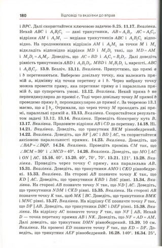 180 Відповіді та вказівки до вправ
і ВРС. Далі скористайтеся ключовою задачею 8.25. 11.17. Вказівка.
Нехай АВС і А 1В1С1 — дані трикутники, АВ =А 1В1, АС =А 1С1,
відрізки АМ і А 1М 1 — медіани трикутників АВС і А 1В1С1 відпо­
відно. На продовженнях відрізків АМ і А1М 1 за точки М і М х
відкладіть відповідно відрізки М В і М 1І >1 такі, що М І) = АМ
і М 1І)1 = А ХМ Г Доведіть, що АС = ВВ і А1С1 = В1Б 1. Далі доведіть
рівність трикутників АВВ і А ХВХВ Х, МВВ і М ХВХВ Хі, нарешті, АВС
і А1В1С1. 13.9. Безліч. 13.11. Вказівка. Припустимо, що прямі а
і Ь перетинаються. Виберемо довільну точку, яка належить пря­
мій а, відмінну від точки перетину а і Ь. Через вибрану точку
можна провести пряму, яка перетинає пряму а і паралельна пря­
мій Ь, що суперечить умові. 13.12. Вказівка. Нехай пряма Ь не
перпендикулярна до прямої с. Тоді через довільну точку М прямої Ь
проведемо пряму Ьхперпендикулярно до прямої с. За теоремою 13.1
маємо, що а || Ьх. Отримали, що через точку М проходять дві пря­
мі, паралельні прямій а. 13.13. Вказівка. Скористайтеся результа­
том задачі 13.12. 13.14. Вказівка. Проведіть бісектрису кута В.
13.17. Вказівка. Продовжте відрізки АВ і СІ) до перетину. 14.18. Ні.
14.21. Вказівка. Доведіть, що трикутник В К М рівнобедрений.
14.22. Вказівка. Доведіть, що ЯР || АС і ВВ || АС, та скористайтеся
аксіомою паралельності прямих. 14.23. Вказівка. Доведіть, що
ZBAP = ZBQP. 14.24. Вказівка. Проведіть промінь СМ так, що
ZBCM = 30° і ZMCD = 40°. 14.26. Вказівка. Доведіть, що МО ||АС
і ОАГ || АС. 15.16. 40°. 15.20. 40°, 70°, 70°. 15.21. 121°. 15.28. Вка­
зівка. Проведіть через точку С пряму, яка паралельна АВ.
15.31. Вказівка. Доведіть, що трикутники АМО і СКО рівнобедре-
ні. 15.33. Вказівка. На стороні АВ позначте точку К так, що
К Б || АС. Доведіть, що трикутники К ВБ і ВАС рівні. 15.34. Вка­
зівка. На стороні АВ позначте точку N так, що Л^В || АС. Доведіть,
що трикутники И БМ і СйГВ рівні. 15.35. Вказівка. На стороні АВ
позначте точку К так, щоб М К || ВС. Доведіть, що трикутники ВМ К
і МЛГС рівні. 15.37. Вказівка. На відрізку СЕ позначте точку Iі так,
що ВВ Ц АВ. Доведіть, що трикутники ВВС і ВВ І1рівні. 15.38. Вка­
зівка. На відрізку АС позначте точку В так, що ІУВ || АВ. Нехай
В — точка перетину прямих АВ і ИК. Доведіть, що Л^В = АВ =АМ.
Далі доведіть, що трикутник ВМІУ рівнобедрений. 15.39. 10 см.
Вказівка. На промені ВВ позначте точку В так, що ВВ = ВВ. До­
ведіть, що трикутник АВВ рівнобедрений. 16.28. 140°. 16.34. 25°,
 
